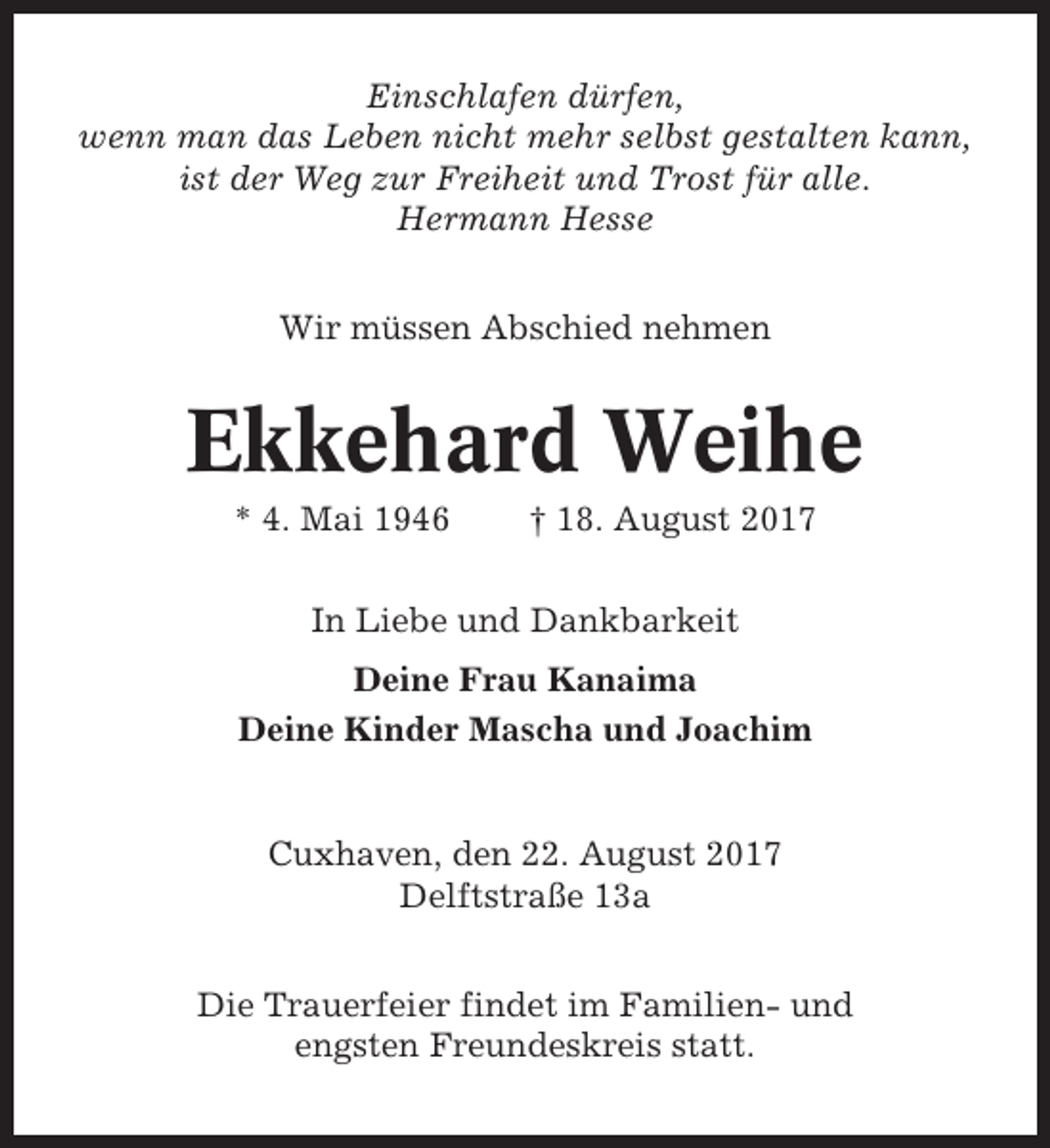 <p>Einschlafen dürfen,<br />wenn man das Leben nicht mehr selbst gestalten kann,<br />ist der Weg zur Freiheit und Trost für alle.<br />Hermann Hesse<br />Wir müssen Abschied nehmen</p><p>Ekkehard Weihe<br />* 4. Mai 1946</p><p>† 18. August 2017</p><p>In Liebe und Dankbarkeit<br />Deine Frau Kanaima<br />Deine Kinder Mascha und Joachim</p><p>Cuxhaven, den 22. August 2017<br />Delftstraße 13a<br />Die Trauerfeier findet im Familien- und<br />engsten Freundeskreis statt.</p>