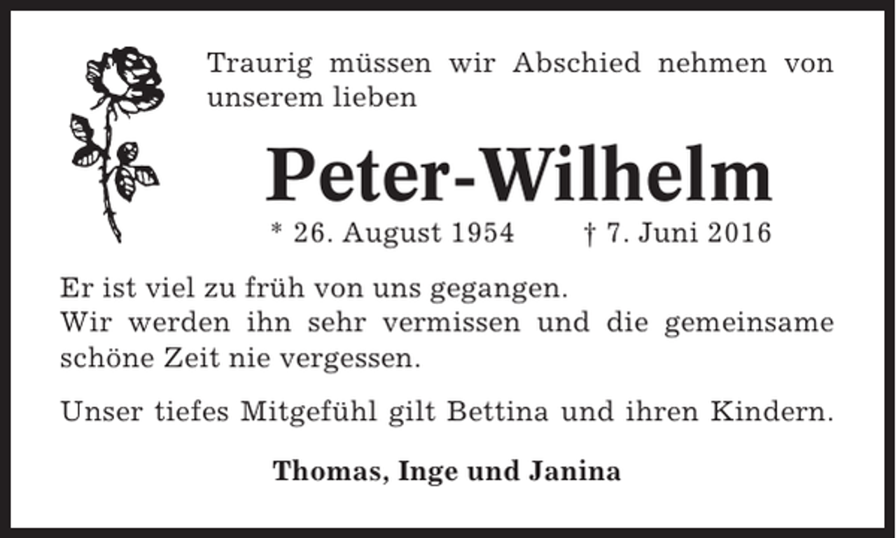 <p>Traurig müssen wir Abschied nehmen von<br />unserem lieben</p><p>Peter-Wilhelm<br />* 26. August 1954</p><p>† 7. Juni 2016</p><p>Er ist viel zu früh von uns gegangen.<br />Wir werden ihn sehr vermissen und die gemeinsame<br />schöne Zeit nie vergessen.<br />Unser tiefes Mitgefühl gilt Bettina und ihren Kindern.<br />Thomas, Inge und Janina</p>