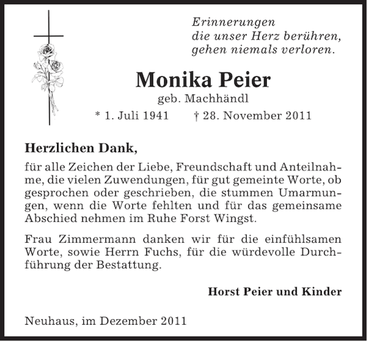 <p>Erinnerungen<br />die unser Herz berühren,<br />gehen niemals verloren.</p><p>Monika Peier<br />geb. Machhändl<br />* 1. Juli 1941<br />† 28. November 2011</p><p>Herzlichen Dank,<br />für alle Zeichen der Liebe, Freundschaft und Anteilnahme, die vielen Zuwendungen, für gut gemeinte Worte, ob<br />gesprochen oder geschrieben, die stummen Umarmungen, wenn die Worte fehlten und für das gemeinsame<br />Abschied nehmen im Ruhe Forst Wingst.<br />Frau Zimmermann danken wir für die einfühlsamen<br />Worte, sowie Herrn Fuchs, für die würdevolle Durchführung der Bestattung.<br />Horst Peier und Kinder<br />Neuhaus, im Dezember 2011</p>