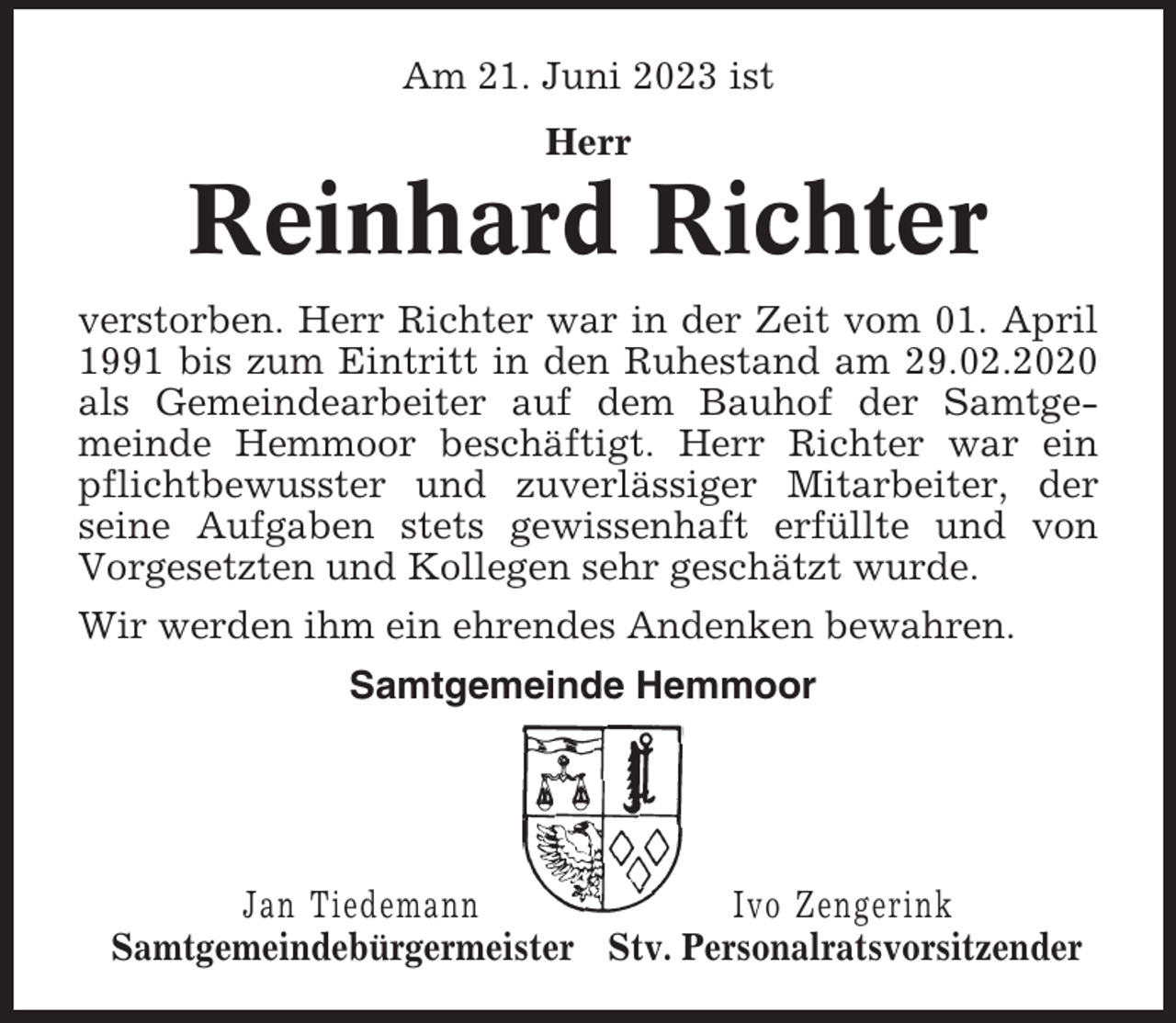<p>Am 21. Juni 2023 ist<br />Herr</p><p>Reinhard Richter<br />verstorben. Herr Richter war in der Zeit vom 01. April<br />1991 bis zum Eintritt in den Ruhestand am 29.02.2020<br />als Gemeindearbeiter auf dem Bauhof der Samtgemeinde Hemmoor beschäftigt. Herr Richter war ein<br />pflichtbewusster und zuverlässiger Mitarbeiter, der<br />seine Aufgaben stets gewissenhaft erfüllte und von<br />Vorgesetzten und Kollegen sehr geschätzt wurde.<br />Wir werden ihm ein ehrendes Andenken bewahren.<br />Samtgemeinde Hemmoor</p><p>Jan Tiedemann<br />Ivo Zengerink<br />Samtgemeindebürgermeister Stv. Personalratsvorsitzender</p>