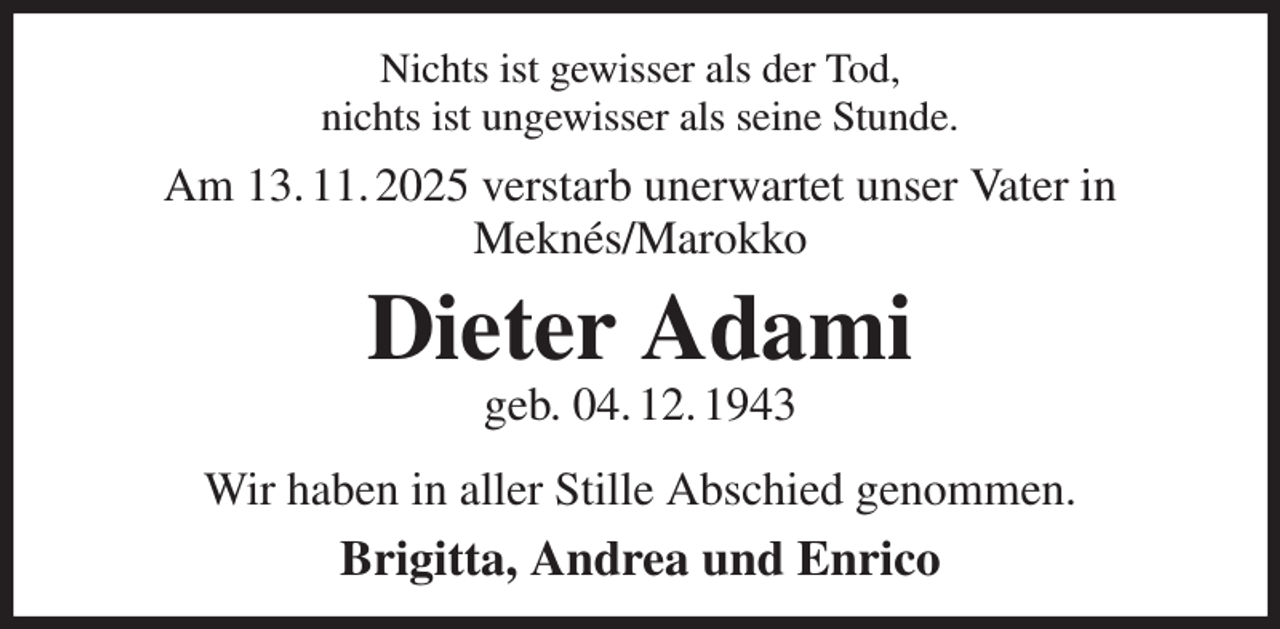 <p>Nichts ist gewisser als der Tod,<br />nichts ist ungewisser als seine Stunde.</p><p>Am 13. 11. 2025 verstarb unerwartet unser Vater in<br />Meknés/Marokko</p><p>Dieter Adami<br />geb. 04. 12. 1943</p><p>Wir haben in aller Stille Abschied genommen.</p><p>Brigitta, Andrea und Enrico</p>