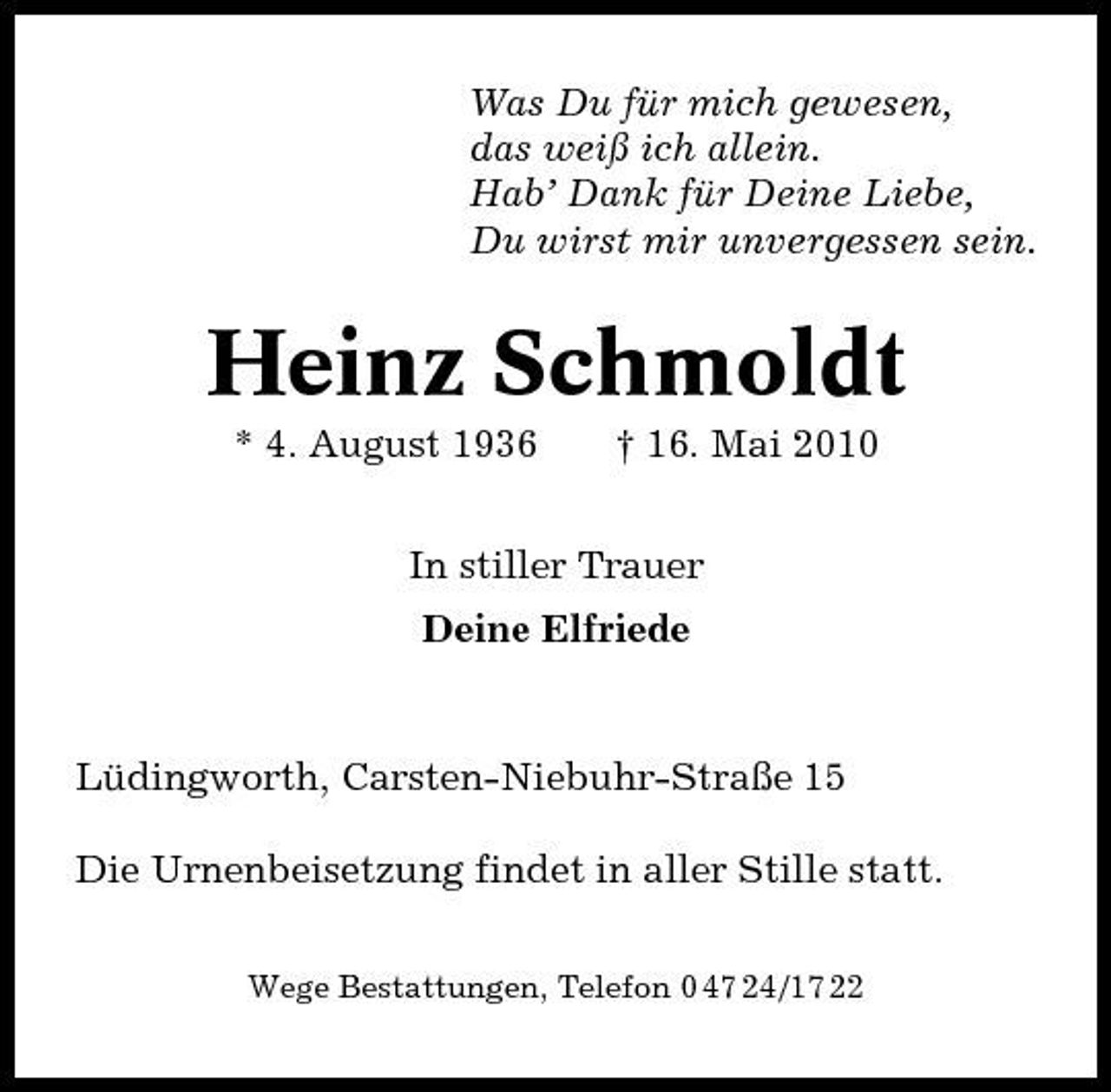 <p>Was Du für mich gewesen, das weiß ich allein. Hab’ Dank für Deine Liebe, Du wirst mir unvergessen sein.</p><p>Heinz Schmoldt<br />* 4. August 1936 † 16. Mai 2010 In stiller Trauer Deine Elfriede</p><p>Lüdingworth, Carsten-Niebuhr-Straße 15 Die Urnenbeisetzung findet in aller Stille statt.<br />Wege Bestattungen, Telefon 0 47 24/17 22</p>