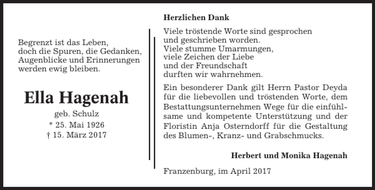 <p>Herzlichen Dank<br />Begrenzt ist das Leben,<br />doch die Spuren, die Gedanken,<br />Augenblicke und Erinnerungen<br />werden ewig bleiben.</p><p>Ella Hagenah<br />geb. Schulz<br />* 25. Mai 1926<br />† 15. März 2017</p><p>Viele tröstende Worte sind gesprochen<br />und geschrieben worden.<br />Viele stumme Umarmungen,<br />viele Zeichen der Liebe<br />und der Freundschaft<br />durften wir wahrnehmen.<br />Ein besonderer Dank gilt Herrn Pastor Deyda<br />für die liebevollen und tröstenden Worte, dem<br />Bestattungsunternehmen Wege für die einfühlsame und kompetente Unterstützung und der<br />Floristin Anja Osterndorff für die Gestaltung<br />des Blumen-, Kranz- und Grabschmucks.<br />Herbert und Monika Hagenah<br />Franzenburg, im April 2017</p>