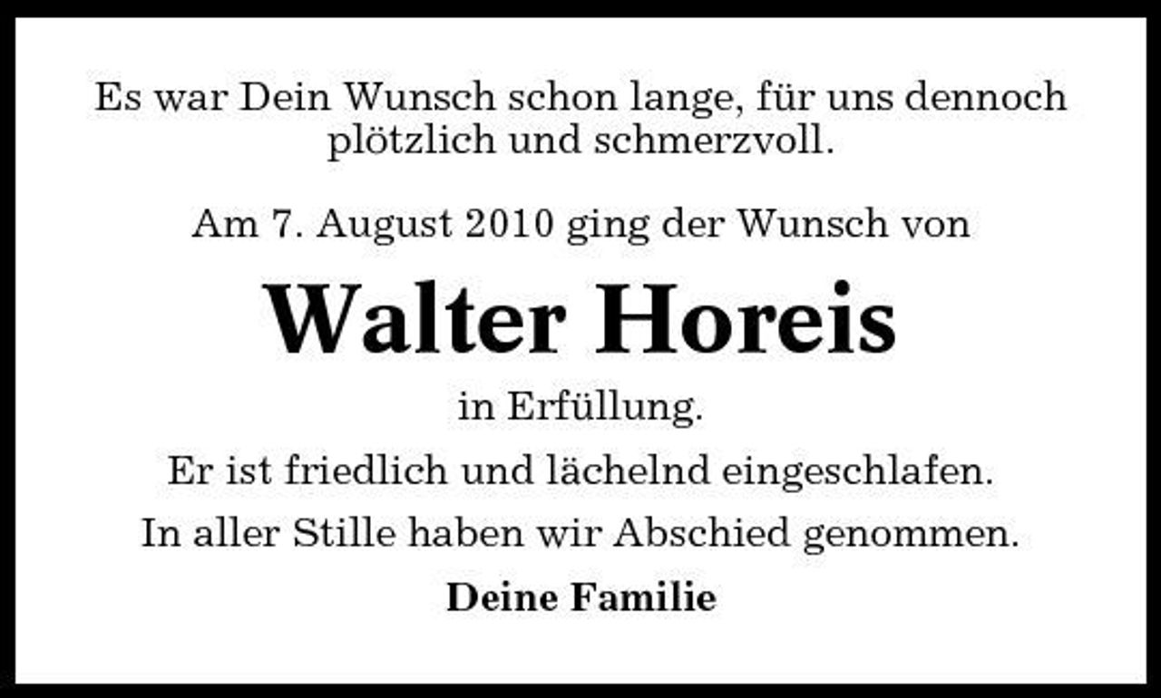 <p>Es war Dein Wunsch schon lange, für uns dennoch plötzlich und schmerzvoll. Am 7. August 2010 ging der Wunsch von</p><p>Walter Horeis<br />in Erfüllung. Er ist friedlich und lächelnd eingeschlafen. In aller Stille haben wir Abschied genommen. Deine Familie</p>