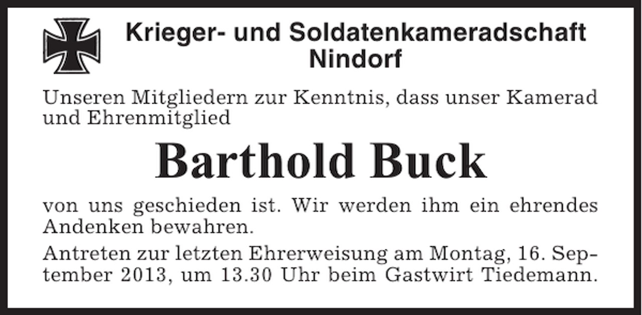 <p>Krieger- und Soldatenkameradschaft<br />Nindorf<br />Unseren Mitgliedern zur Kenntnis, dass unser Kamerad<br />und Ehrenmitglied</p><p>Barthold Buck<br />von uns geschieden ist. Wir werden ihm ein ehrendes<br />Andenken bewahren.<br />Antreten zur letzten Ehrerweisung am Montag, 16. September 2013, um 13.30 Uhr beim Gastwirt Tiedemann.</p>