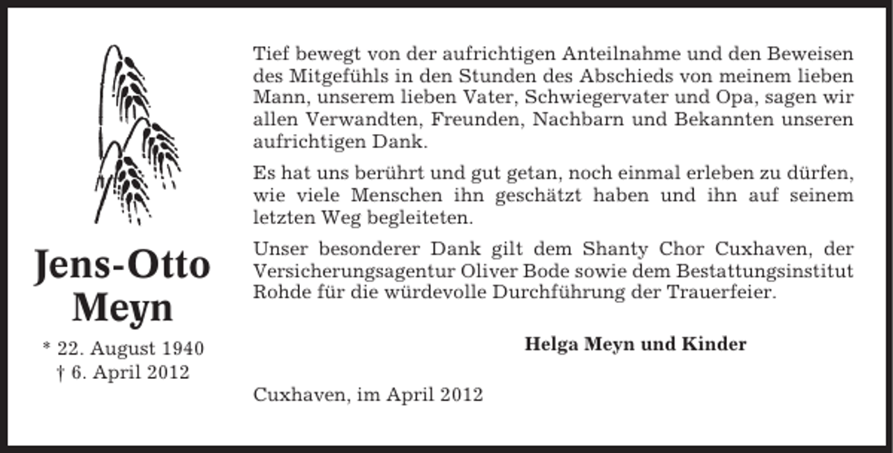 <p>Tief bewegt von der aufrichtigen Anteilnahme und den Beweisen<br />des Mitgefühls in den Stunden des Abschieds von meinem lieben<br />Mann, unserem lieben Vater, Schwiegervater und Opa, sagen wir<br />allen Verwandten, Freunden, Nachbarn und Bekannten unseren<br />aufrichtigen Dank.<br />Es hat uns berührt und gut getan, noch einmal erleben zu dürfen,<br />wie viele Menschen ihn geschätzt haben und ihn auf seinem<br />letzten Weg begleiteten.</p><p>Jens-Otto<br />Meyn</p><p>Unser besonderer Dank gilt dem Shanty Chor Cuxhaven, der<br />Versicherungsagentur Oliver Bode sowie dem Bestattungsinstitut<br />Rohde für die würdevolle Durchführung der Trauerfeier.<br />Helga Meyn und Kinder</p><p>* 22. August 1940<br />† 6. April 2012<br />Cuxhaven, im April 2012</p>