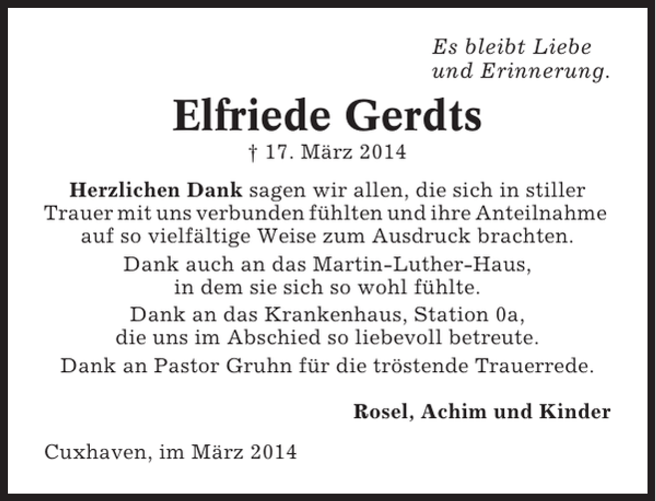 <p>Es bleibt Liebe<br />und Erinnerung.</p><p>Elfriede Gerdts<br />† 17. März 2014<br />Herzlichen Dank sagen wir allen, die sich in stiller<br />Trauer mit uns verbunden fühlten und ihre Anteilnahme<br />auf so vielfältige Weise zum Ausdruck brachten.<br />Dank auch an das Martin-Luther-Haus,<br />in dem sie sich so wohl fühlte.<br />Dank an das Krankenhaus, Station 0a,<br />die uns im Abschied so liebevoll betreute.<br />Dank an Pastor Gruhn für die tröstende Trauerrede.<br />Rosel, Achim und Kinder<br />Cuxhaven, im März 2014</p>