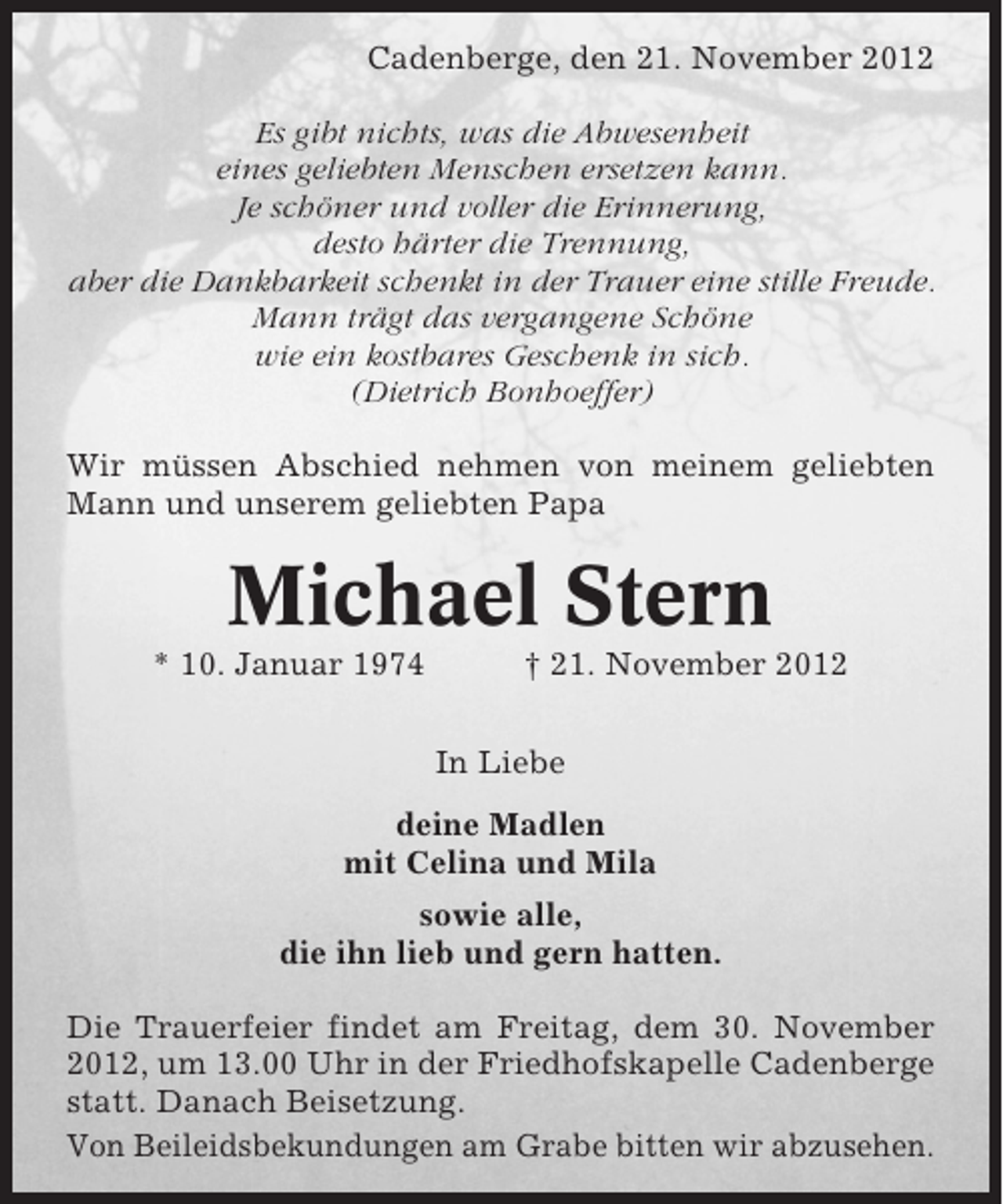 <p>Cadenberge, den 21. November 2012<br />Es gibt nichts, was die Abwesenheit<br />eines geliebten Menschen ersetzen kann.<br />Je schöner und voller die Erinnerung,<br />desto härter die Trennung,<br />aber die Dankbarkeit schenkt in der Trauer eine stille Freude.<br />Mann trägt das vergangene Schöne<br />wie ein kostbares Geschenk in sich.<br />(Dietrich Bonhoeffer)<br />Wir müssen Abschied nehmen von meinem geliebten<br />Mann und unserem geliebten Papa</p><p>Michael Stern<br />* 10. Januar 1974</p><p>† 21. November 2012<br />In Liebe</p><p>deine Madlen<br />mit Celina und Mila<br />sowie alle,<br />die ihn lieb und gern hatten.<br />Die Trauerfeier findet am Freitag, dem 30. November<br />2012, um 13.00 Uhr in der Friedhofskapelle Cadenberge<br />statt. Danach Beisetzung.<br />Von Beileidsbekundungen am Grabe bitten wir abzusehen.</p>
