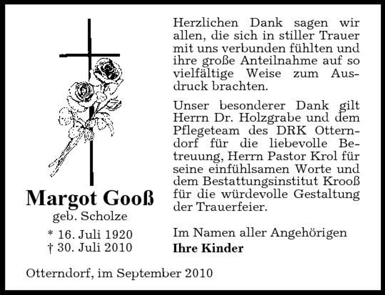 <p>Margot Gooß<br />geb. Scholze * 16. Juli 1920 † 30. Juli 2010</p><p>Herzlichen Dank sagen wir allen, die sich in stiller Trauer mit uns verbunden fühlten und ihre große Anteilnahme auf so vielfältige Weise zum Ausdruck brachten. Unser besonderer Dank gilt Herrn Dr. Holzgrabe und dem Pflegeteam des DRK Otterndorf für die liebevolle Betreuung, Herrn Pastor Krol für seine einfühlsamen Worte und dem Bestattungsinstitut Krooß für die würdevolle Gestaltung der Trauerfeier. Im Namen aller Angehörigen Ihre Kinder</p><p>Otterndorf, im September 2010</p>