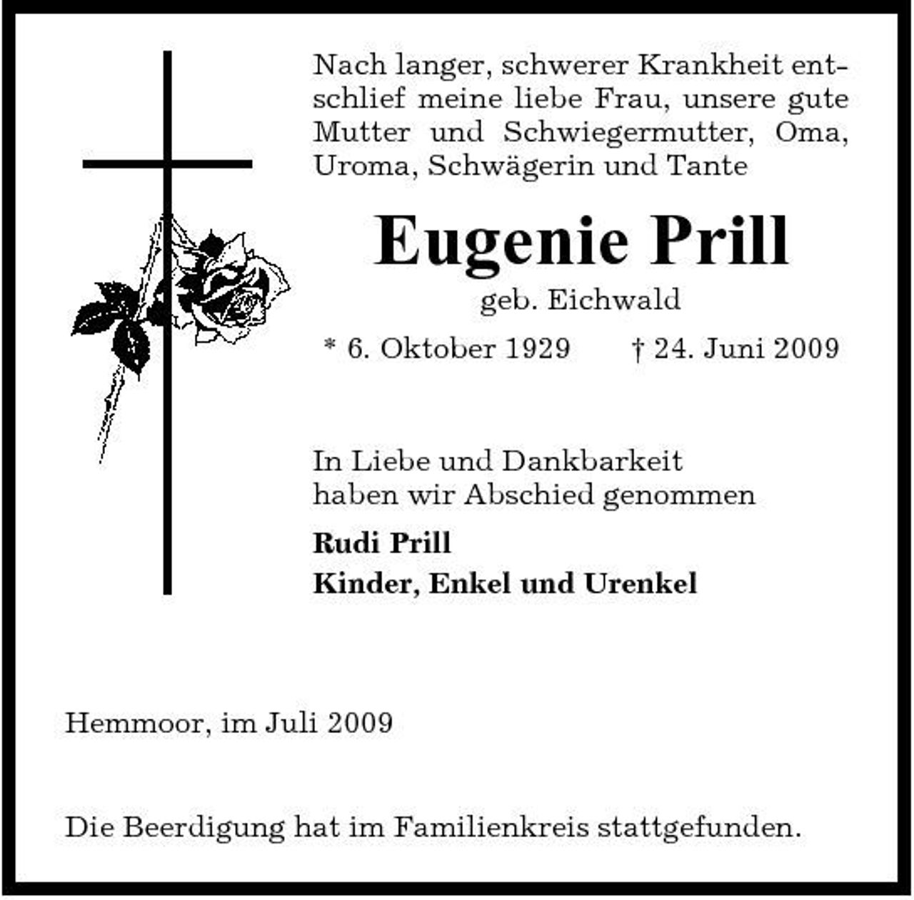 <p>Nach langer, schwerer Krankheit entschlief meine liebe Frau, unsere gute Mutter und Schwiegermutter, Oma, Uroma, Schwägerin und Tante</p><p>Eugenie Prill<br />geb. Eichwald * 6. Oktober 1929 † 24. Juni 2009 In Liebe und Dankbarkeit haben wir Abschied genommen Rudi Prill Kinder, Enkel und Urenkel</p><p>Hemmoor, im Juli 2009</p><p>Die Beerdigung hat im Familienkreis stattgefunden.</p>