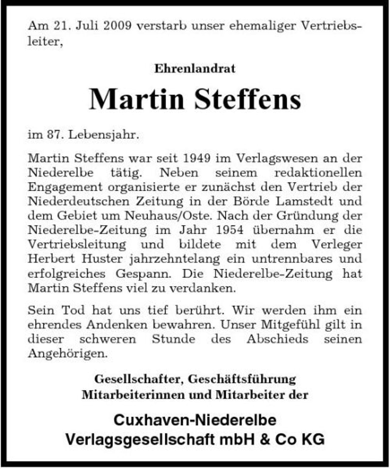 <p>Am 21. Juli 2009 verstarb unser ehemaliger Vertriebsleiter, Ehrenlandrat</p><p>Martin Steffens<br />im 87. Lebensjahr. Martin Steffens war seit 1949 im Verlagswesen an der Niederelbe tätig. Neben seinem redaktionellen Engagement organisierte er zunächst den Vertrieb der Niederdeutschen Zeitung in der Börde Lamstedt und dem Gebiet um Neuhaus/Oste. Nach der Gründung der Niederelbe-Zeitung im Jahr 1954 übernahm er die Vertriebsleitung und bildete mit dem Verleger Herbert Huster jahrzehntelang ein untrennbares und erfolgreiches Gespann. Die Niederelbe-Zeitung hat Martin Steffens viel zu verdanken. Sein Tod hat uns tief berührt. Wir werden ihm ein ehrendes Andenken bewahren. Unser Mitgefühl gilt in dieser schweren Stunde des Abschieds seinen Angehörigen. Gesellschafter, Geschäftsführung Mitarbeiterinnen und Mitarbeiter der</p><p>Cuxhaven-Niederelbe Verlagsgesellschaft mbH &amp; Co KG</p>