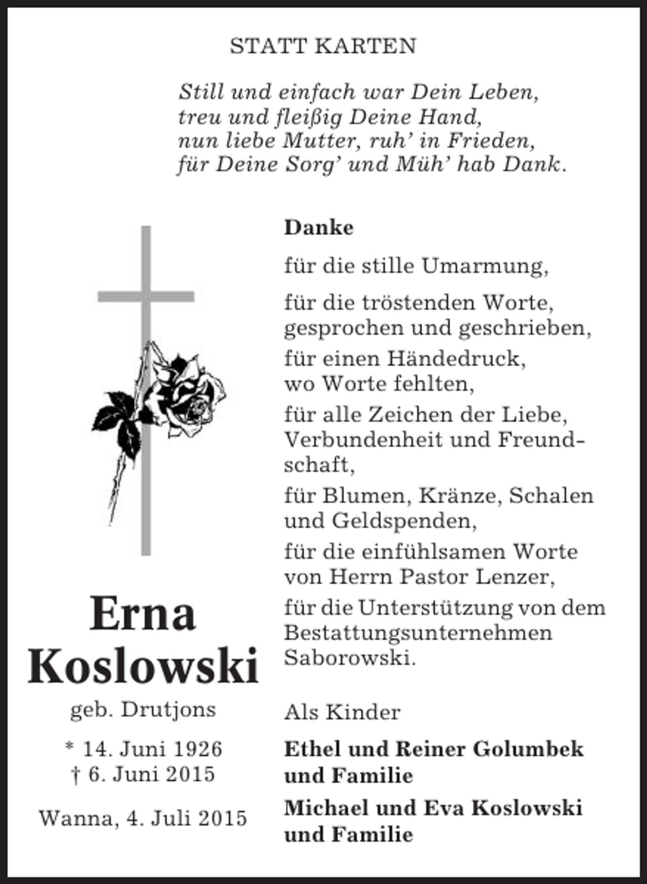 <p>STATT KARTEN<br />Still und einfach war Dein Leben,<br />treu und fleißig Deine Hand,<br />nun liebe Mutter, ruh’ in Frieden,<br />für Deine Sorg’ und Müh’ hab Dank.<br />Danke<br />für die stille Umarmung,</p><p>Erna<br />Koslowski<br />geb. Drutjons<br />* 14. Juni 1926<br />† 6. Juni 2015<br />Wanna, 4. Juli 2015</p><p>für die tröstenden Worte,<br />gesprochen und geschrieben,<br />für einen Händedruck,<br />wo Worte fehlten,<br />für alle Zeichen der Liebe,<br />Verbundenheit und Freundschaft,<br />für Blumen, Kränze, Schalen<br />und Geldspenden,<br />für die einfühlsamen Worte<br />von Herrn Pastor Lenzer,<br />für die Unterstützung von dem<br />Bestattungsunternehmen<br />Saborowski.<br />Als Kinder<br />Ethel und Reiner Golumbek<br />und Familie<br />Michael und Eva Koslowski<br />und Familie</p>