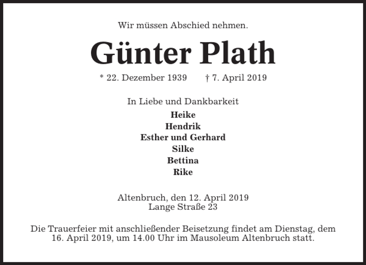<p>Wir müssen Abschied nehmen.</p><p>Günter Plath<br />* 22. Dezember 1939</p><p>† 7. April 2019</p><p>In Liebe und Dankbarkeit<br />Heike<br />Hendrik<br />Esther und Gerhard<br />Silke<br />Bettina<br />Rike<br />Altenbruch, den 12. April 2019<br />Lange Straße 23<br />Die Trauerfeier mit anschließender Beisetzung findet am Dienstag, dem<br />16. April 2019, um 14.00 Uhr im Mausoleum Altenbruch statt.</p>