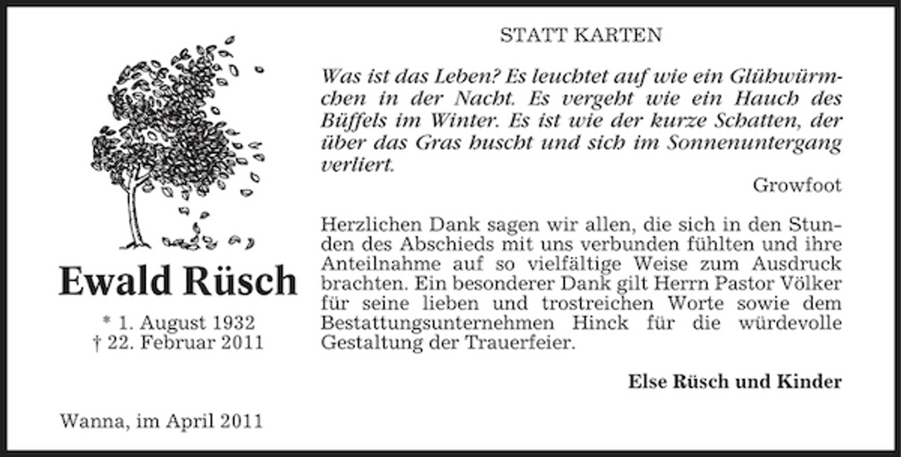 <p>STATT KARTEN</p><p>Was ist das Leben? Es leuchtet auf wie ein Glühwürmchen in der Nacht. Es vergeht wie ein Hauch des Büffels im Winter. Es ist wie der kurze Schatten, der über das Gras huscht und sich im Sonnenuntergang verliert.<br />Growfoot Herzlichen Dank sagen wir allen, die sich in den Stunden des Abschieds mit uns verbunden fühlten und ihre Anteilnahme auf so vielfältige Weise zum Ausdruck brachten. Ein besonderer Dank gilt Herrn Pastor Völker für seine lieben und trostreichen Worte sowie dem Bestattungsunternehmen Hinck für die würdevolle Gestaltung der Trauerfeier. Else Rüsch und Kinder Wanna, im April 2011</p><p>Ewald Rüsch<br />* 1. August 1932 † 22. Februar 2011</p>
