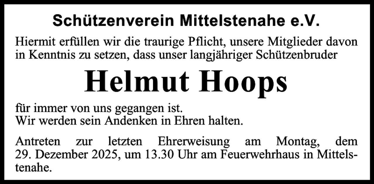 <p>Schützenverein Mittelstenahe e.V.<br />Hiermit erfüllen wir die traurige Pflicht, unsere Mitglieder davon<br />in Kenntnis zu setzen, dass unser langjähriger Schützenbruder</p><p>Helmut Hoops</p><p>für immer von uns gegangen ist.<br />Wir werden sein Andenken in Ehren halten.</p><p>Antreten zur letzten Ehrerweisung am Montag, dem<br />29. Dezember 2025, um 13.30 Uhr am Feuerwehrhaus in Mittelstenahe.</p>