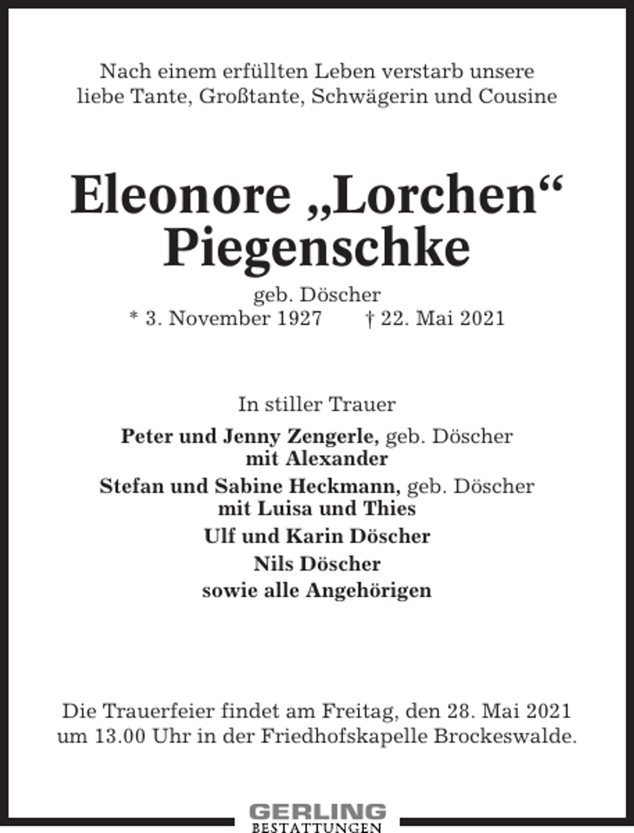 <p>Nach einem erfüllten Leben verstarb unsere<br />liebe Tante, Großtante, Schwägerin und Cousine</p><p>Eleonore „Lorchen“<br />Piegenschke<br />geb. Döscher<br />* 3. November 1927<br />† 22. Mai 2021</p><p>In stiller Trauer<br />Peter und Jenny Zengerle, geb. Döscher<br />mit Alexander<br />Stefan und Sabine Heckmann, geb. Döscher<br />mit Luisa und Thies<br />Ulf und Karin Döscher<br />Nils Döscher<br />sowie alle Angehörigen</p><p>Die Trauerfeier findet am Freitag, den 28. Mai 2021<br />um 13.00 Uhr in der Friedhofskapelle Brockeswalde.</p>