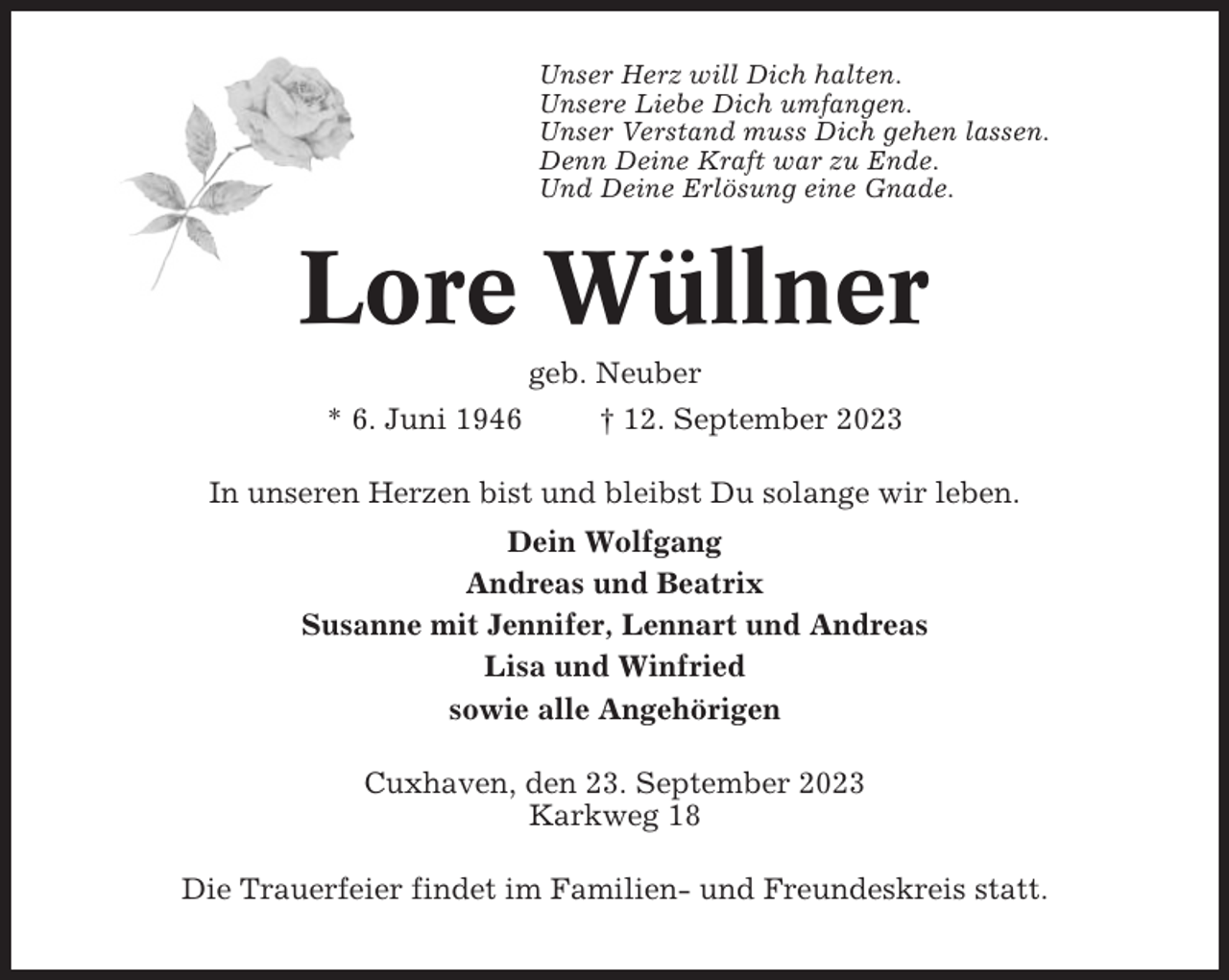 <p>Unser Herz will Dich halten.<br />Unsere Liebe Dich umfangen.<br />Unser Verstand muss Dich gehen lassen.<br />Denn Deine Kraft war zu Ende.<br />Und Deine Erlösung eine Gnade.</p><p>Lore Wüllner<br />geb. Neuber<br />* 6. Juni 1946<br />† 12. September 2023<br />In unseren Herzen bist und bleibst Du solange wir leben.<br />Dein Wolfgang<br />Andreas und Beatrix<br />Susanne mit Jennifer, Lennart und Andreas<br />Lisa und Winfried<br />sowie alle Angehörigen<br />Cuxhaven, den 23. September 2023<br />Karkweg 18<br />Die Trauerfeier findet im Familien- und Freundeskreis statt.</p>