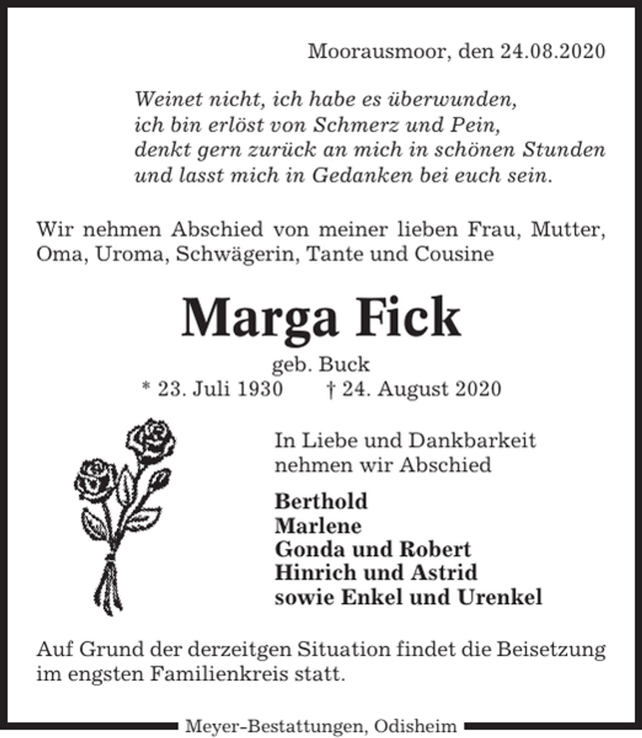 <p>Moorausmoor, den 24.08.2020<br />Weinet nicht, ich habe es überwunden,<br />ich bin erlöst von Schmerz und Pein,<br />denkt gern zurück an mich in schönen Stunden<br />und lasst mich in Gedanken bei euch sein.<br />Wir nehmen Abschied von meiner lieben Frau, Mutter,<br />Oma, Uroma, Schwägerin, Tante und Cousine</p><p>Marga Fick<br />geb. Buck<br />* 23. Juli 1930<br />† 24. August 2020<br />In Liebe und Dankbarkeit<br />nehmen wir Abschied</p><p>Berthold<br />Marlene<br />Gonda und Robert<br />Hinrich und Astrid<br />sowie Enkel und Urenkel<br />Auf Grund der derzeitgen Situation findet die Beisetzung<br />im engsten Familienkreis statt.<br />Meyer-Bestattungen, Odisheim</p>