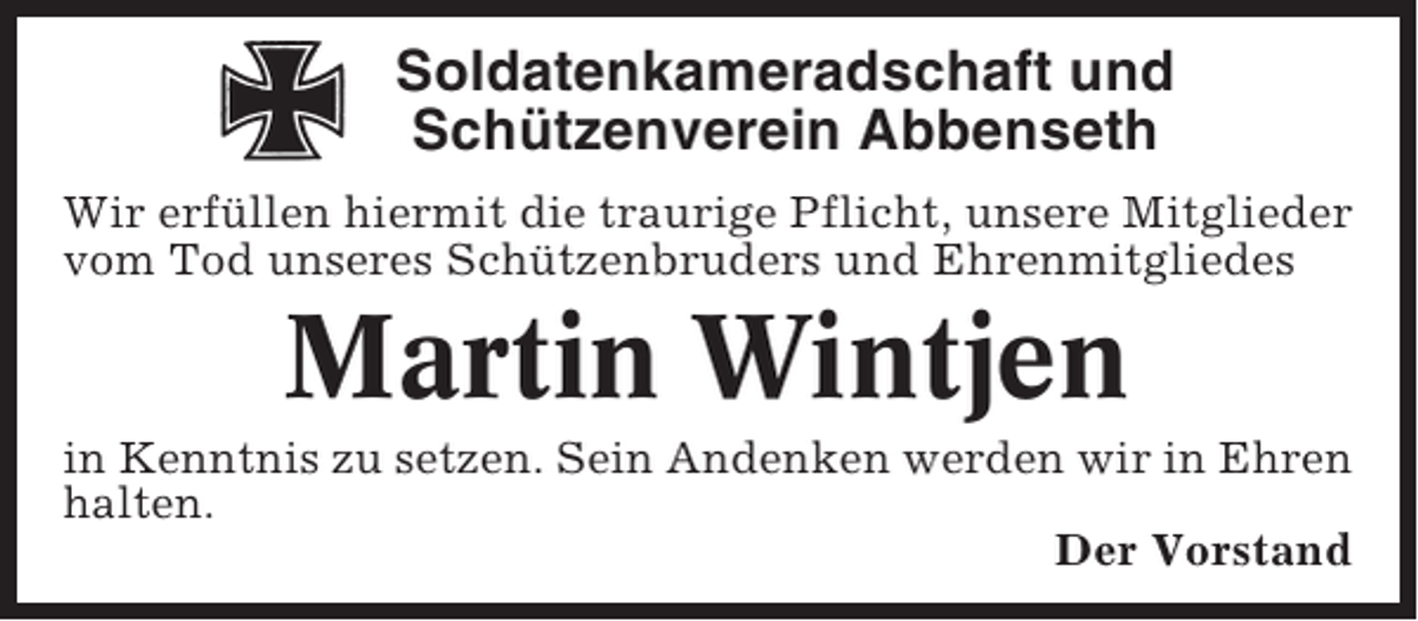 <p>Soldatenkameradschaft und<br />Schützenverein Abbenseth<br />Wir erfüllen hiermit die traurige Pflicht, unsere Mitglieder<br />vom Tod unseres Schützenbruders und Ehrenmitgliedes</p><p>Martin Wintjen<br />in Kenntnis zu setzen. Sein Andenken werden wir in Ehren<br />halten.<br />Der Vorstand</p>