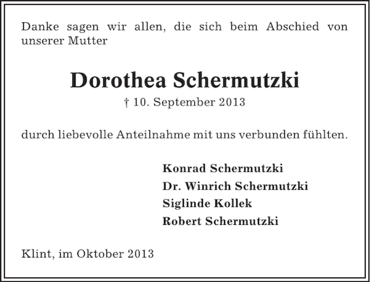 <p>Danke sagen wir allen, die sich beim Abschied von<br />unserer Mutter</p><p>Dorothea Schermutzki<br />† 10. September 2013<br />durch liebevolle Anteilnahme mit uns verbunden fühlten.<br />Konrad Schermutzki<br />Dr. Winrich Schermutzki<br />Siglinde Kollek<br />Robert Schermutzki<br />Klint, im Oktober 2013</p>