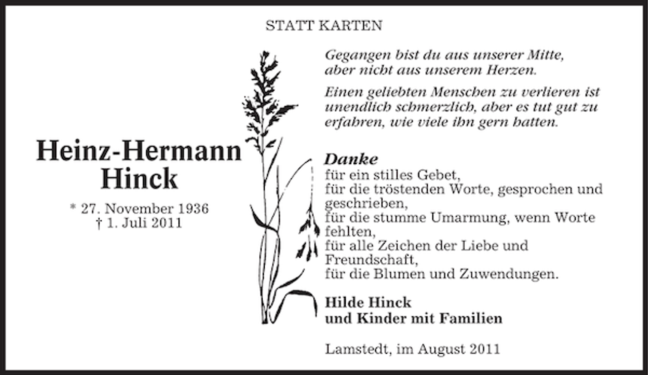<p>STATT KARTEN</p><p>Gegangen bist du aus unserer Mitte,<br />aber nicht aus unserem Herzen.<br />Einen geliebten Menschen zu verlieren ist<br />unendlich schmerzlich, aber es tut gut zu<br />erfahren, wie viele ihn gern hatten.</p><p>Heinz-Hermann<br />Hinck<br />* 27. November 1936<br />† 1. Juli 2011</p><p>Danke<br />für ein stilles Gebet,<br />für die tröstenden Worte, gesprochen und<br />geschrieben,<br />für die stumme Umarmung, wenn Worte<br />fehlten,<br />für alle Zeichen der Liebe und<br />Freundschaft,<br />für die Blumen und Zuwendungen.</p><p>Hilde Hinck<br />und Kinder mit Familien<br />Lamstedt, im August 2011</p>