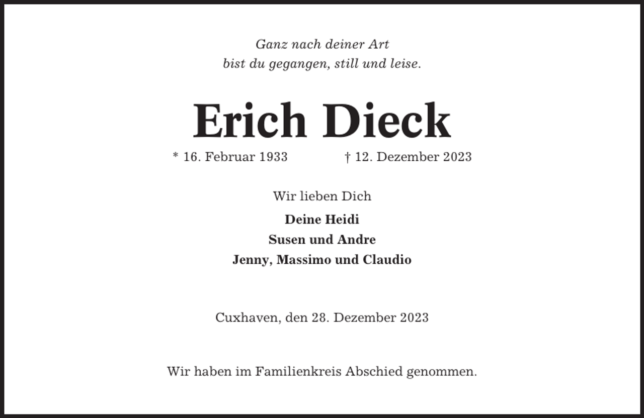 <p>Ganz nach deiner Art<br />bist du gegangen, still und leise.</p><p>Erich Dieck<br />* 16. Februar 1933</p><p>† 12. Dezember 2023</p><p>Wir lieben Dich<br />Deine Heidi<br />Susen und Andre<br />Jenny, Massimo und Claudio</p><p>Cuxhaven, den 28. Dezember 2023</p><p>Wir haben im Familienkreis Abschied genommen.</p>