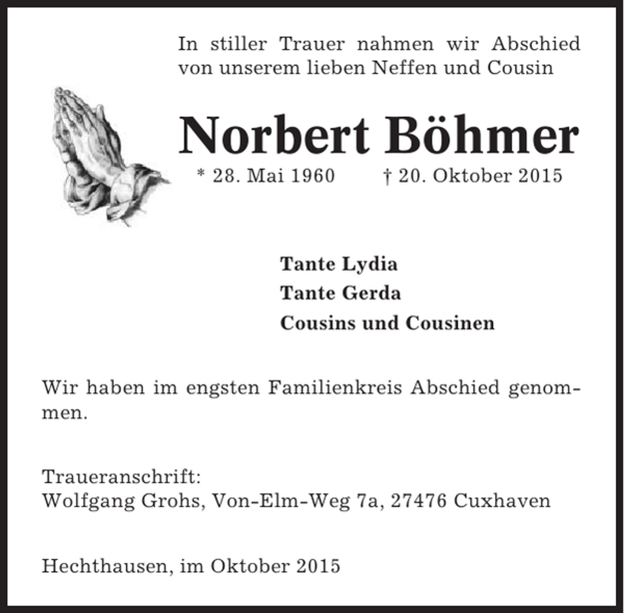 <p>In stiller Trauer nahmen wir Abschied<br />von unserem lieben Neffen und Cousin</p><p>Norbert Böhmer<br />* 28. Mai 1960</p><p>† 20. Oktober 2015</p><p>Tante Lydia<br />Tante Gerda<br />Cousins und Cousinen<br />Wir haben im engsten Familienkreis Abschied genommen.<br />Traueranschrift:<br />Wolfgang Grohs, Von-Elm-Weg 7a, 27476 Cuxhaven<br />Hechthausen, im Oktober 2015</p>