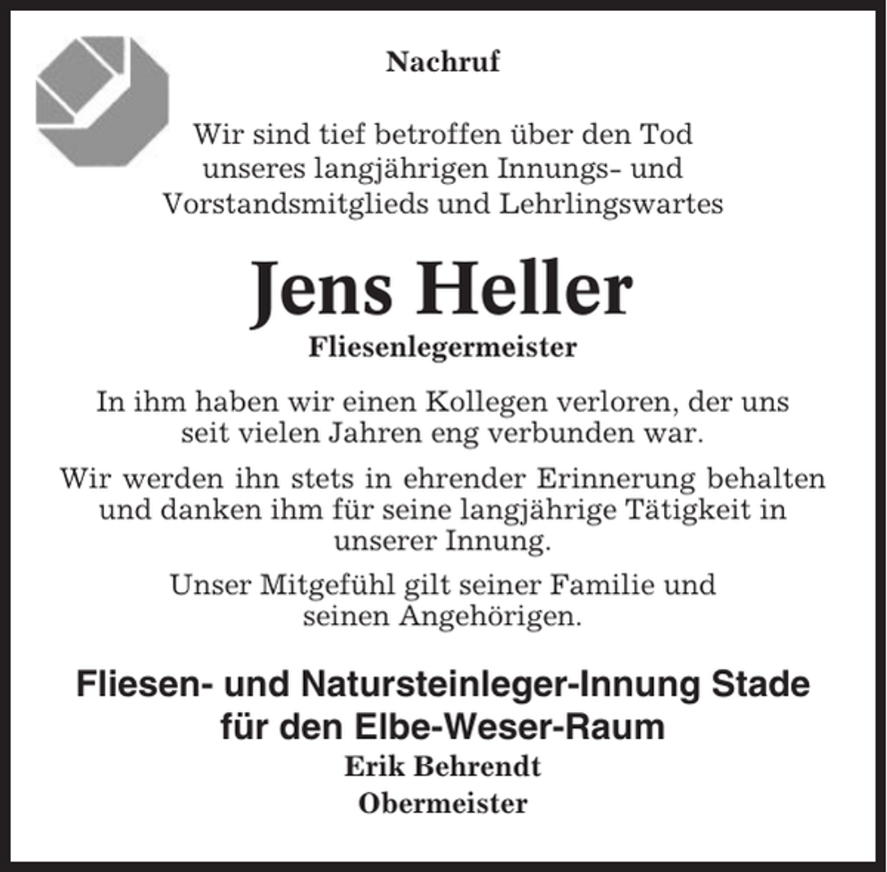 <p>Nachruf<br />Wir sind tief betroffen über den Tod<br />unseres langjährigen Innungs- und<br />Vorstandsmitglieds und Lehrlingswartes</p><p>Jens Heller<br />Fliesenlegermeister<br />In ihm haben wir einen Kollegen verloren, der uns<br />seit vielen Jahren eng verbunden war.<br />Wir werden ihn stets in ehrender Erinnerung behalten<br />und danken ihm für seine langjährige Tätigkeit in<br />unserer Innung.<br />Unser Mitgefühl gilt seiner Familie und<br />seinen Angehörigen.</p><p>Fliesen- und Natursteinleger-Innung Stade<br />für den Elbe-Weser-Raum<br />Erik Behrendt<br />Obermeister</p>