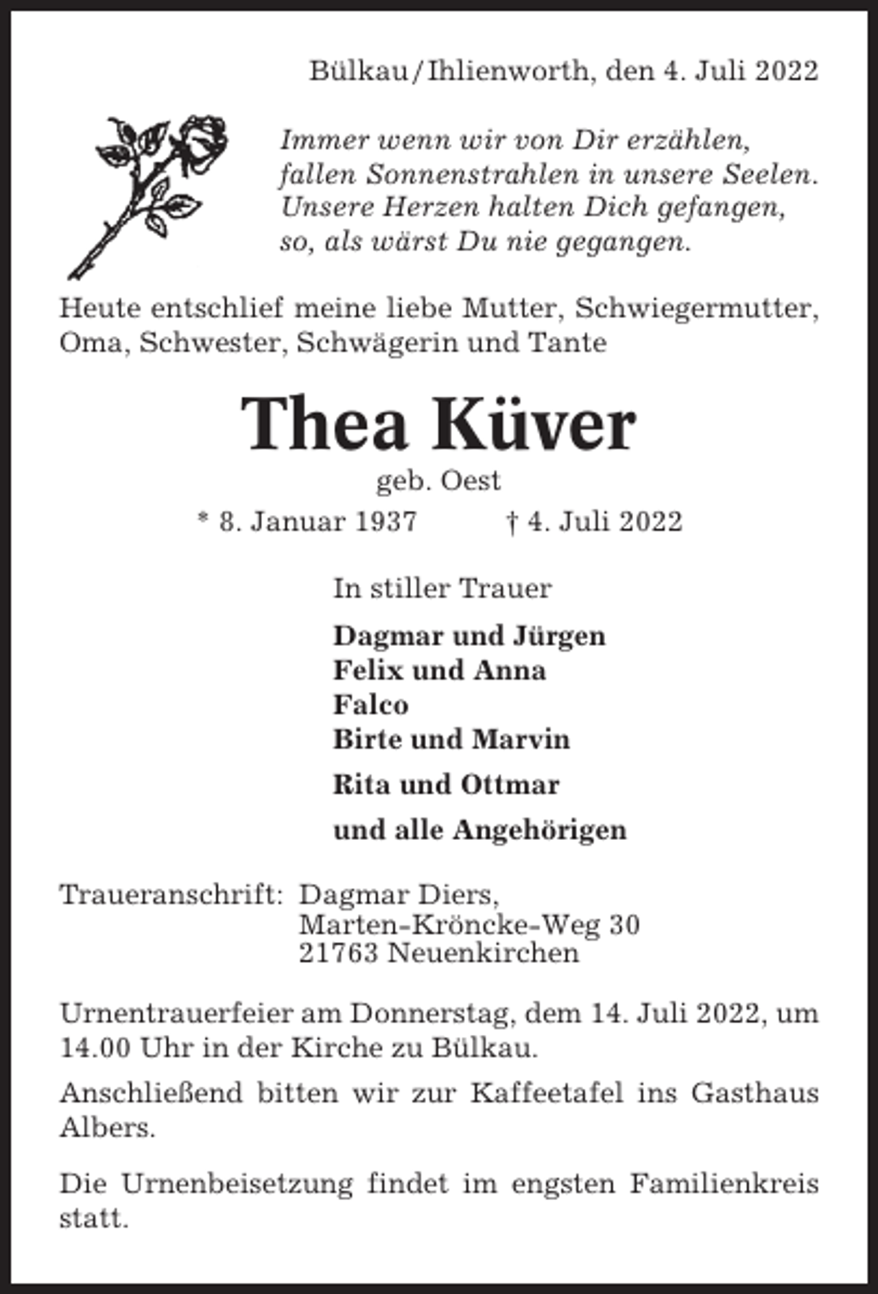 <p>Bülkau / Ihlienworth, den 4. Juli 2022<br />Immer wenn wir von Dir erzählen,<br />fallen Sonnenstrahlen in unsere Seelen.<br />Unsere Herzen halten Dich gefangen,<br />so, als wärst Du nie gegangen.<br />Heute entschlief meine liebe Mutter, Schwiegermutter,<br />Oma, Schwester, Schwägerin und Tante</p><p>Thea Küver<br />geb. Oest<br />* 8. Januar 1937<br />† 4. Juli 2022<br />In stiller Trauer<br />Dagmar und Jürgen<br />Felix und Anna<br />Falco<br />Birte und Marvin<br />Rita und Ottmar<br />und alle Angehörigen<br />Traueranschrift: Dagmar Diers,<br />Marten-Kröncke-Weg 30<br />21763 Neuenkirchen<br />Urnentrauerfeier am Donnerstag, dem 14. Juli 2022, um<br />14.00 Uhr in der Kirche zu Bülkau.<br />Anschließend bitten wir zur Kaffeetafel ins Gasthaus<br />Albers.<br />Die Urnenbeisetzung findet im engsten Familienkreis<br />statt.</p>
