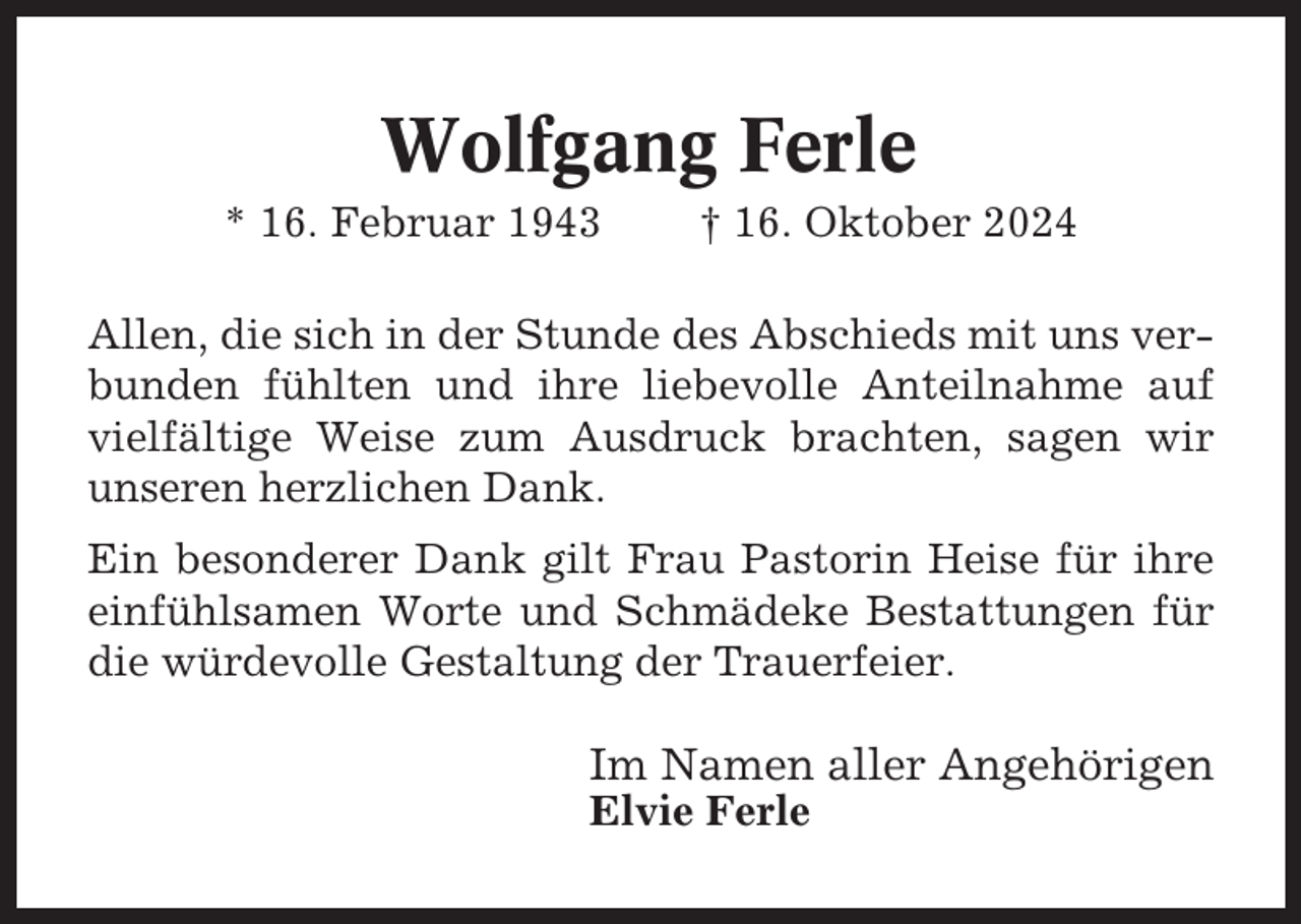 <p>Wolfgang Ferle<br />* 16. Februar 1943</p><p>† 16. Oktober 2024</p><p>Allen, die sich in der Stunde des Abschieds mit uns verbunden fühlten und ihre liebevolle Anteilnahme auf<br />vielfältige Weise zum Ausdruck brachten, sagen wir<br />unseren herzlichen Dank.<br />Ein besonderer Dank gilt Frau Pastorin Heise für ihre<br />einfühlsamen Worte und Schmädeke Bestattungen für<br />die würdevolle Gestaltung der Trauerfeier.</p><p>Im Namen aller Angehörigen<br />Elvie Ferle</p>