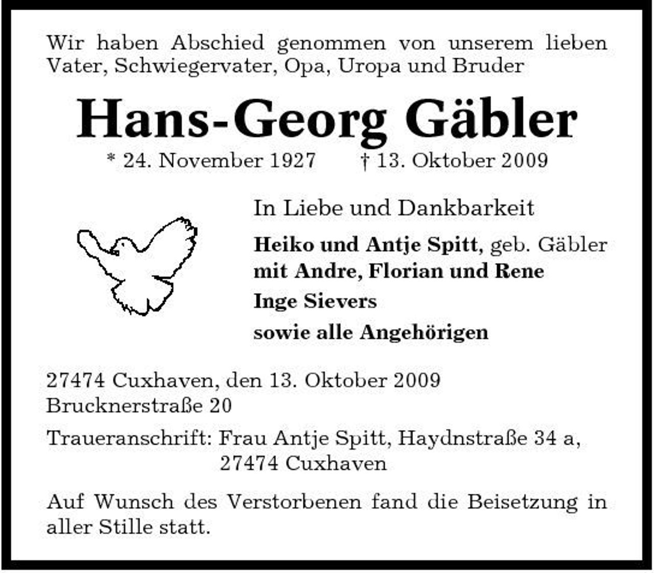 <p>Wir haben Abschied genommen von unserem lieben Vater, Schwiegervater, Opa, Uropa und Bruder</p><p>Hans-Georg Gäbler<br />* 24. November 1927 † 13. Oktober 2009</p><p>In Liebe und Dankbarkeit<br />Heiko und Antje Spitt, geb. Gäbler mit Andre, Florian und Rene Inge Sievers sowie alle Angehörigen 27474 Cuxhaven, den 13. Oktober 2009 Brucknerstraße 20 Traueranschrift: Frau Antje Spitt, Haydnstraße 34 a, 27474 Cuxhaven Auf Wunsch des Verstorbenen fand die Beisetzung in aller Stille statt.</p>