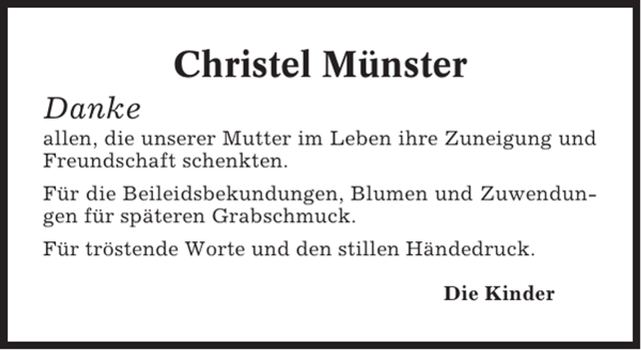 <p>Christel Münster<br />Danke<br />allen, die unserer Mutter im Leben ihre Zuneigung und<br />Freundschaft schenkten.<br />Für die Beileidsbekundungen, Blumen und Zuwendungen für späteren Grabschmuck.<br />Für tröstende Worte und den stillen Händedruck.<br />Die Kinder</p>