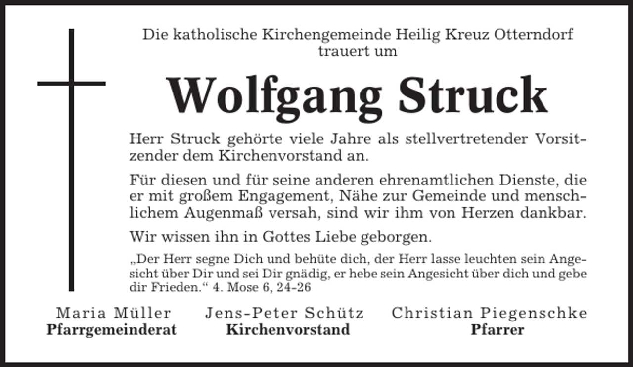 <p>Die katholische Kirchengemeinde Heilig Kreuz Otterndorf<br />trauert um</p><p>Wolfgang Struck<br />Herr Struck gehörte viele Jahre als stellvertretender Vorsitzender dem Kirchenvorstand an.<br />Für diesen und für seine anderen ehrenamtlichen Dienste, die<br />er mit großem Engagement, Nähe zur Gemeinde und menschlichem Augenmaß versah, sind wir ihm von Herzen dankbar.<br />Wir wissen ihn in Gottes Liebe geborgen.<br />„Der Herr segne Dich und behüte dich, der Herr lasse leuchten sein Angesicht über Dir und sei Dir gnädig, er hebe sein Angesicht über dich und gebe<br />dir Frieden.“ 4. Mose 6, 24-26</p><p>Ma ria M ü lle r<br />Pfarrgemeinderat</p><p>Jens - Peter Schütz<br />Kirchenvorstand</p><p>Chr i s t i a n P i e g e n s c h k e<br />Pfarrer</p>