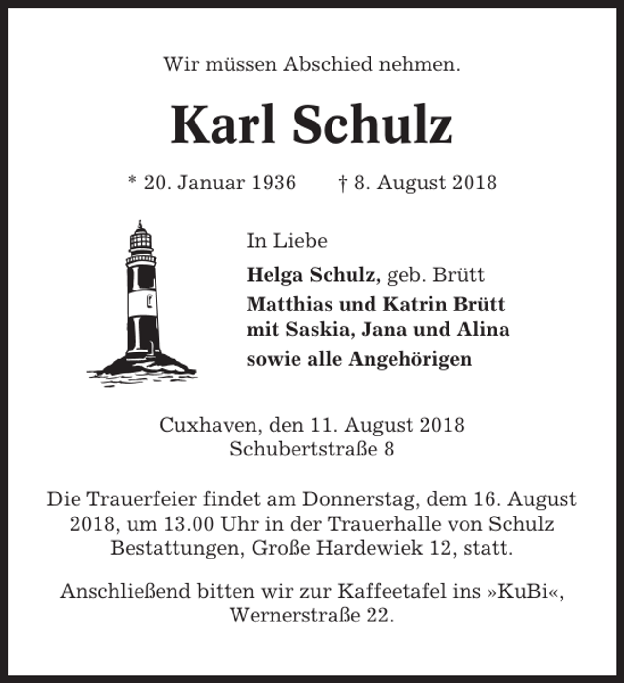 <p>Wir müssen Abschied nehmen.</p><p>Karl Schulz<br />* 20. Januar 1936</p><p>† 8. August 2018</p><p>In Liebe<br />Helga Schulz, geb. Brütt<br />Matthias und Katrin Brütt<br />mit Saskia, Jana und Alina<br />sowie alle Angehörigen<br />Cuxhaven, den 11. August 2018<br />Schubertstraße 8<br />Die Trauerfeier findet am Donnerstag, dem 16. August<br />2018, um 13.00 Uhr in der Trauerhalle von Schulz<br />Bestattungen, Große Hardewiek 12, statt.<br />Anschließend bitten wir zur Kaffeetafel ins »KuBi«,<br />Wernerstraße 22.</p>