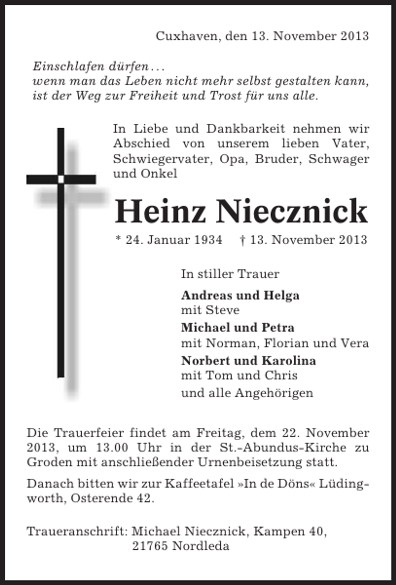 <p>Cuxhaven, den 13. November 2013<br />Einschlafen dürfen . . .<br />wenn man das Leben nicht mehr selbst gestalten kann,<br />ist der Weg zur Freiheit und Trost für uns alle.<br />In Liebe und Dankbarkeit nehmen wir<br />Abschied von unserem lieben Vater,<br />Schwiegervater, Opa, Bruder, Schwager<br />und Onkel</p><p>Heinz Niecznick<br />* 24. Januar 1934</p><p>† 13. November 2013</p><p>In stiller Trauer<br />Andreas und Helga<br />mit Steve<br />Michael und Petra<br />mit Norman, Florian und Vera<br />Norbert und Karolina<br />mit Tom und Chris<br />und alle Angehörigen<br />Die Trauerfeier findet am Freitag, dem 22. November<br />2013, um 13.00 Uhr in der St.-Abundus-Kirche zu<br />Groden mit anschließender Urnenbeisetzung statt.<br />Danach bitten wir zur Kaffeetafel »In de Döns« Lüdingworth, Osterende 42.<br />Traueranschrift: Michael Niecznick, Kampen 40,<br />21765 Nordleda</p>