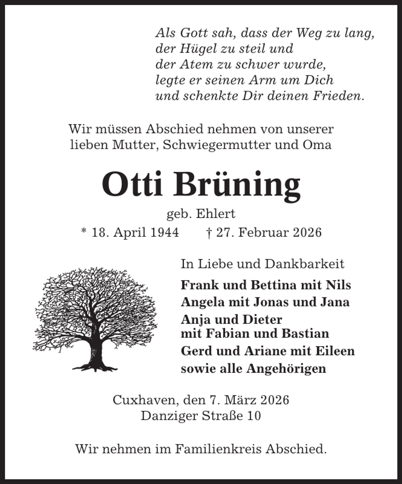 <p>Als Gott sah, dass der Weg zu lang,<br />der Hügel zu steil und<br />der Atem zu schwer wurde,<br />legte er seinen Arm um Dich<br />und schenkte Dir deinen Frieden.<br />Wir müssen Abschied nehmen von unserer<br />lieben Mutter, Schwiegermutter und Oma</p><p>Otti Brüning<br />geb. Ehlert<br />* 18. April 1944<br />† 27. Februar 2026<br />In Liebe und Dankbarkeit<br />Frank und Bettina mit Nils<br />Angela mit Jonas und Jana<br />Anja und Dieter<br />mit Fabian und Bastian<br />Gerd und Ariane mit Eileen<br />sowie alle Angehörigen<br />Cuxhaven, den 7. März 2026<br />Danziger Straße 10<br />Wir nehmen im Familienkreis Abschied.</p>