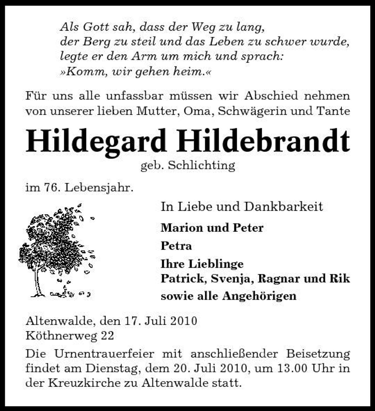 <p>Als Gott sah, dass der Weg zu lang, der Berg zu steil und das Leben zu schwer wurde, legte er den Arm um mich und sprach: »Komm, wir gehen heim.« Für uns alle unfassbar müssen wir Abschied nehmen von unserer lieben Mutter, Oma, Schwägerin und Tante</p><p>Hildegard Hildebrandt<br />geb. Schlichting im 76. Lebensjahr.</p><p>In Liebe und Dankbarkeit<br />Marion und Peter Petra Ihre Lieblinge Patrick, Svenja, Ragnar und Rik sowie alle Angehörigen Altenwalde, den 17. Juli 2010 Köthnerweg 22 Die Urnentrauerfeier mit anschließender Beisetzung findet am Dienstag, dem 20. Juli 2010, um 13.00 Uhr in der Kreuzkirche zu Altenwalde statt.</p>