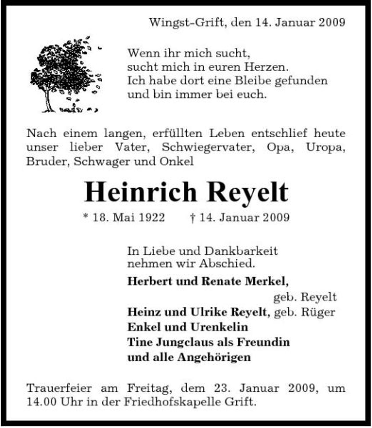 <p>Wingst-Grift, den 14. Januar 2009 Wenn ihr mich sucht, sucht mich in euren Herzen. Ich habe dort eine Bleibe gefunden und bin immer bei euch. Nach einem langen, erfüllten Leben entschlief heute unser lieber Vater, Schwiegervater, Opa, Uropa, Bruder, Schwager und Onkel</p><p>Heinrich Reyelt<br />* 18. Mai 1922 † 14. Januar 2009 In Liebe und Dankbarkeit nehmen wir Abschied. Herbert und Renate Merkel, geb. Reyelt Heinz und Ulrike Reyelt, geb. Rüger Enkel und Urenkelin Tine Jungclaus als Freundin und alle Angehörigen Trauerfeier am Freitag, dem 23. Januar 2009, um 14.00 Uhr in der Friedhofskapelle Grift.</p>