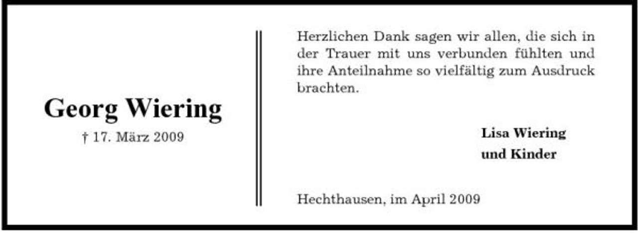 <p>Herzlichen Dank sagen wir allen, die sich in der Trauer mit uns verbunden fühlten und ihre Anteilnahme so vielfältig zum Ausdruck brachten.</p><p>Georg Wiering<br />† 17. März 2009 Lisa Wiering und Kinder Hechthausen, im April 2009</p>