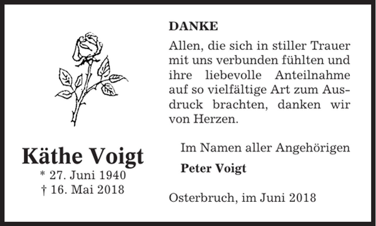 <p>DANKE<br />Allen, die sich in stiller Trauer<br />mit uns verbunden fühlten und<br />ihre liebevolle Anteilnahme<br />auf so vielfältige Art zum Ausdruck brachten, danken wir<br />von Herzen.</p><p>Käthe Voigt<br />* 27. Juni 1940<br />† 16. Mai 2018</p><p>Im Namen aller Angehörigen<br />Peter Voigt<br />Osterbruch, im Juni 2018</p>