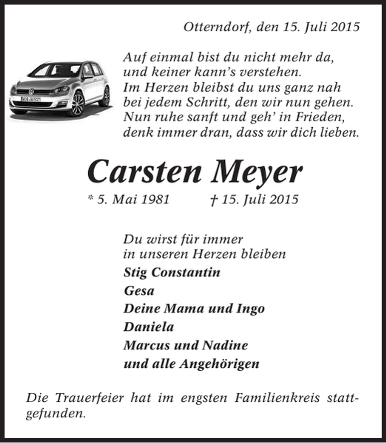 <p>Otterndorf, den 15. Juli 2015<br />Auf einmal bist du nicht mehr da,<br />und keiner kann’s verstehen.<br />Im Herzen bleibst du uns ganz nah<br />bei jedem Schritt, den wir nun gehen.<br />Nun ruhe sanft und geh’ in Frieden,<br />denk immer dran, dass wir dich lieben.</p><p>Carsten Meyer<br />* 5. Mai 1981</p><p>† 15. Juli 2015</p><p>Du wirst für immer<br />in unseren Herzen bleiben<br />Stig Constantin<br />Gesa<br />Deine Mama und Ingo<br />Daniela<br />Marcus und Nadine<br />und alle Angehörigen<br />Die Trauerfeier hat im engsten Familienkreis stattgefunden.</p>