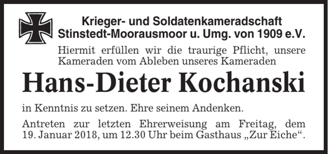 <p>Krieger- und Soldatenkameradschaft<br />Stinstedt-Moorausmoor u. Umg. von 1909 e.V.<br />Hiermit erfüllen wir die traurige Pflicht, unsere<br />Kameraden vom Ableben unseres Kameraden</p><p>Hans-Dieter Kochanski<br />in Kenntnis zu setzen. Ehre seinem Andenken.<br />Antreten zur letzten Ehrerweisung am Freitag, dem<br />19. Januar 2018, um 12.30 Uhr beim Gasthaus „Zur Eiche“.</p>