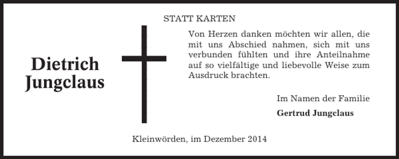 <p>STATT KARTEN</p><p>Dietrich<br />Jungclaus</p><p>Von Herzen danken möchten wir allen, die<br />mit uns Abschied nahmen, sich mit uns<br />verbunden fühlten und ihre Anteilnahme<br />auf so vielfältige und liebevolle Weise zum<br />Ausdruck brachten.<br />Im Namen der Familie<br />Gertrud Jungclaus<br />Kleinwörden, im Dezember 2014</p>