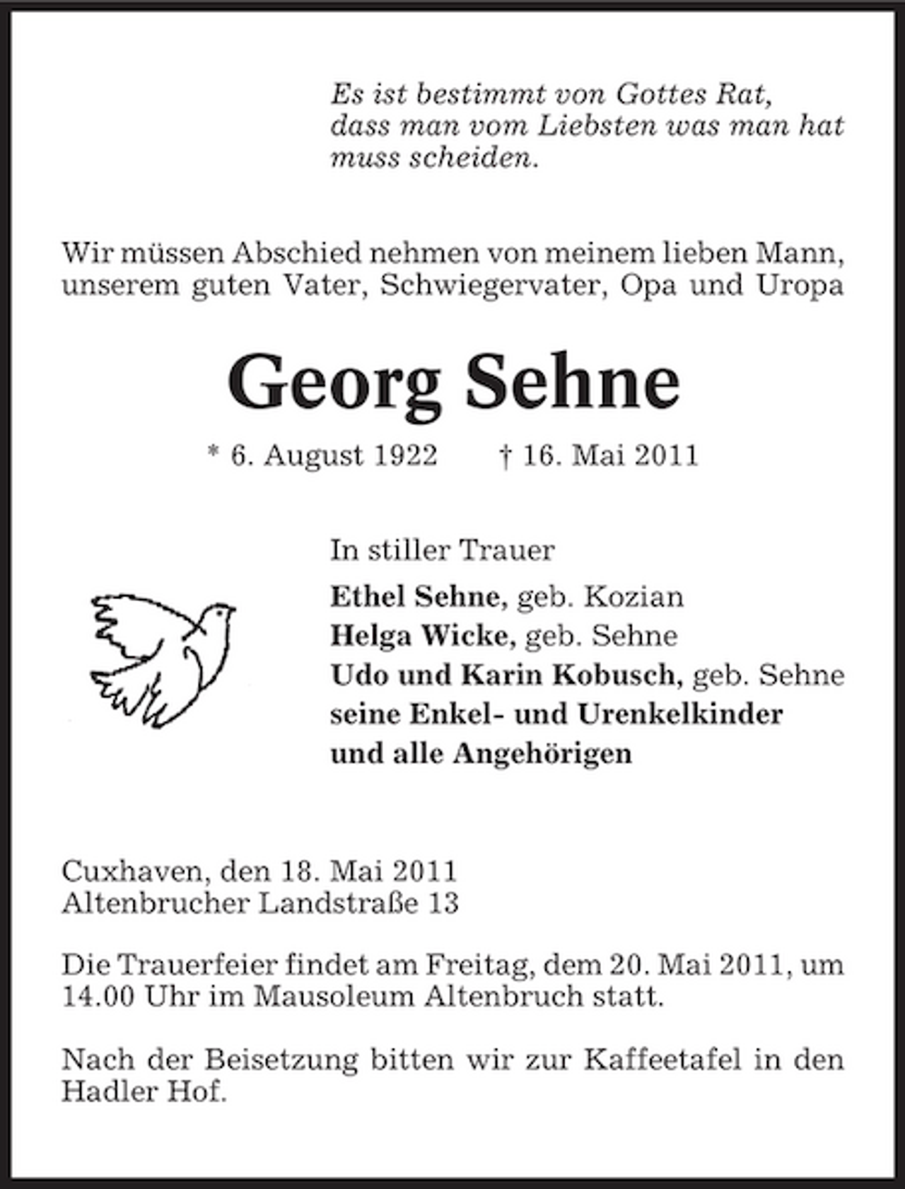 <p>Es ist bestimmt von Gottes Rat, dass man vom Liebsten was man hat muss scheiden. Wir müssen Abschied nehmen von meinem lieben Mann, unserem guten Vater, Schwiegervater, Opa und Uropa</p><p>Georg Sehne<br />* 6. August 1922 † 16. Mai 2011 In stiller Trauer Ethel Sehne, geb. Kozian Helga Wicke, geb. Sehne Udo und Karin Kobusch, geb. Sehne seine Enkel- und Urenkelkinder und alle Angehörigen</p><p>Cuxhaven, den 18. Mai 2011 Altenbrucher Landstraße 13 Die Trauerfeier findet am Freitag, dem 20. Mai 2011, um 14.00 Uhr im Mausoleum Altenbruch statt. Nach der Beisetzung bitten wir zur Kaffeetafel in den Hadler Hof.</p>