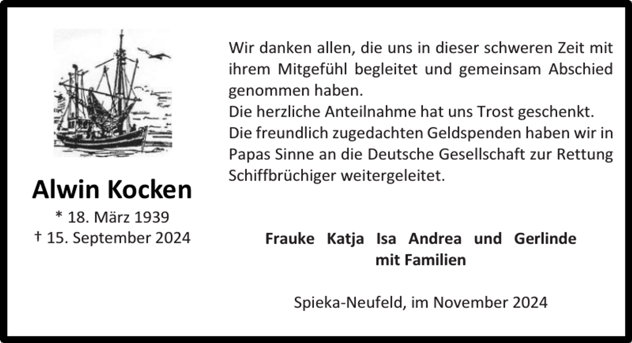 <p>Alwin Kocken<br />* 18. März 1939<br />† 15. September 2024</p><p>Wir danken allen, die uns in dieser schweren Zeit mit<br />ihrem Mitgefühl begleitet und gemeinsam Abschied<br />genommen haben.<br />Die herzliche Anteilnahme hat uns Trost geschenkt.<br />Die freundlich zugedachten Geldspenden haben wir in<br />Papas Sinne an die Deutsche Gesellschaft zur Rettung<br />Schiffbrüchiger weitergeleitet.<br />Frauke Katja Isa Andrea und Gerlinde<br />mit Familien<br />Spieka-Neufeld, im November 2024</p>
