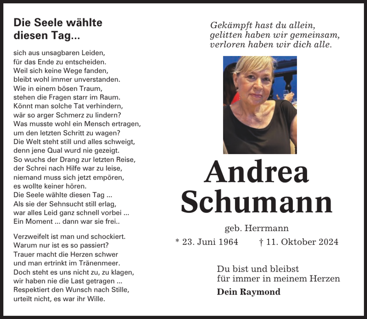 <p>Die Seele wählte<br />diesen Tag...<br />sich aus unsagbaren Leiden,<br />für das Ende zu entscheiden.<br />Weil sich keine Wege fanden,<br />bleibt wohl immer unverstanden.<br />Wie in einem bösen Traum,<br />stehen die Fragen starr im Raum.<br />Könnt man solche Tat verhindern,<br />wär so arger Schmerz zu lindern?<br />Was musste wohl ein Mensch ertragen,<br />um den letzten Schritt zu wagen?<br />Die Welt steht still und alles schweigt,<br />denn jene Qual wurd nie gezeigt.<br />So wuchs der Drang zur letzten Reise,<br />der Schrei nach Hilfe war zu leise,<br />niemand muss sich jetzt empören,<br />es wollte keiner hören.<br />Die Seele wählte diesen Tag ...<br />Als sie der Sehnsucht still erlag,<br />war alles Leid ganz schnell vorbei ...<br />Ein Moment ... dann war sie frei..<br />Verzweifelt ist man und schockiert.<br />Warum nur ist es so passiert?<br />Trauer macht die Herzen schwer<br />und man ertrinkt im Tränenmeer.<br />Doch steht es uns nicht zu, zu klagen,<br />wir haben nie die Last getragen ...<br />Respektiert den Wunsch nach Stille,<br />urteilt nicht, es war ihr Wille.</p><p>Gekämpft hast du allein,<br />gelitten haben wir gemeinsam,<br />verloren haben wir dich alle.</p><p>Andrea<br />Schumann<br />geb. Herrmann<br />* 23. Juni 1964<br />† 11. Oktober 2024<br />Du bist und bleibst<br />für immer in meinem Herzen<br />Dein Raymond</p>