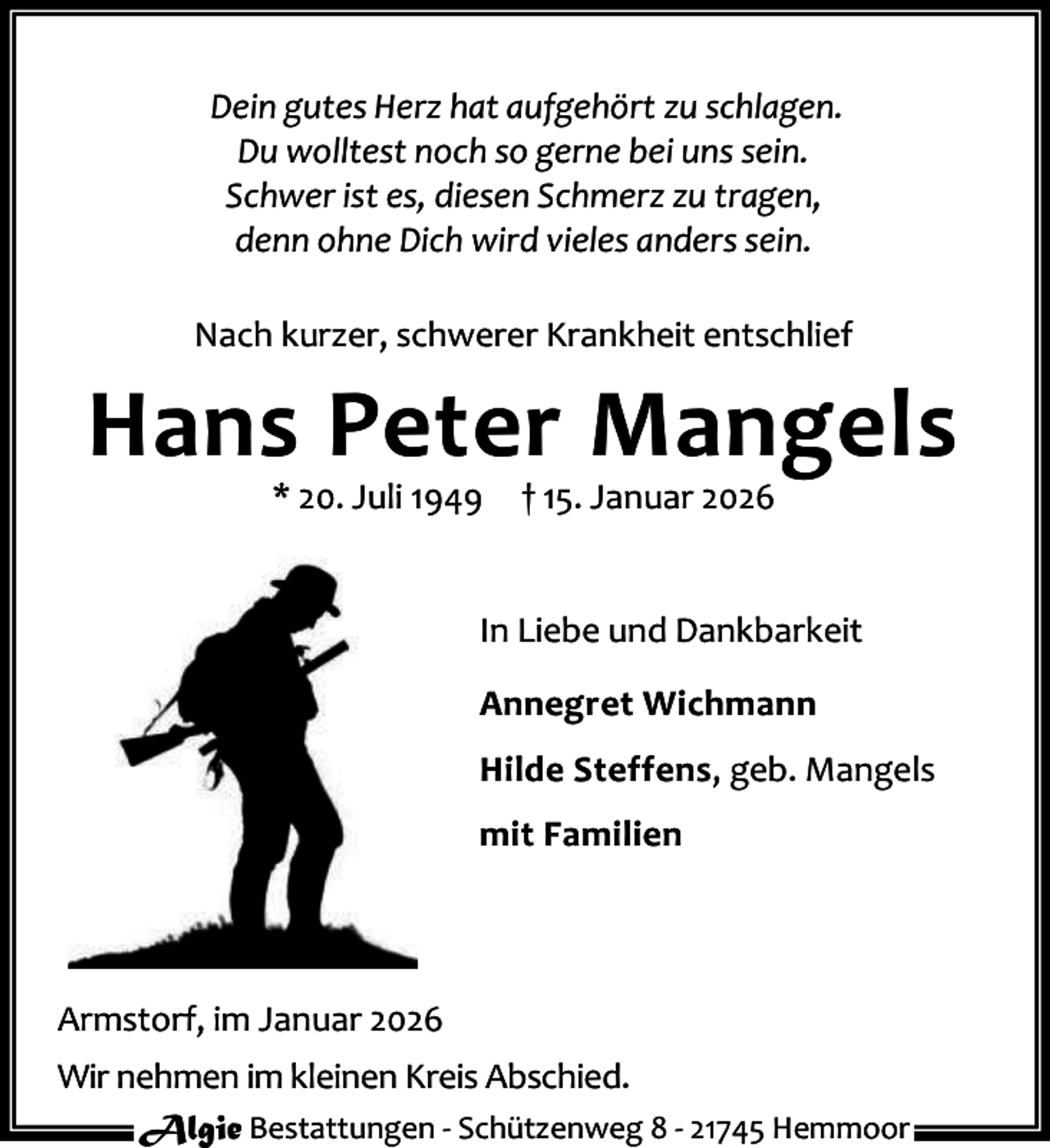 <p>Dein gutes Herz hat aufgehört zu schlagen.<br />Du wolltest noch so gerne bei uns sein.<br />Schwer ist es, diesen Schmerz zu tragen,<br />denn ohne Dich wird vieles anders sein.<br />Nach kurzer, schwerer Krankheit entschlief</p><p>Hans Peter Mangels<br />* 20. Juli 1949</p><p>† 15. Januar 2026</p><p>In Liebe und Dankbarkeit<br />Annegret Wichmann<br />Hilde Steffens, geb. Mangels<br />mit Familien</p><p>Armstorf, im Januar 2026<br />Wir nehmen im kleinen Kreis Abschied.<br />Algie Bestattungen - Schützenweg 8 - 21745 Hemmoor</p>