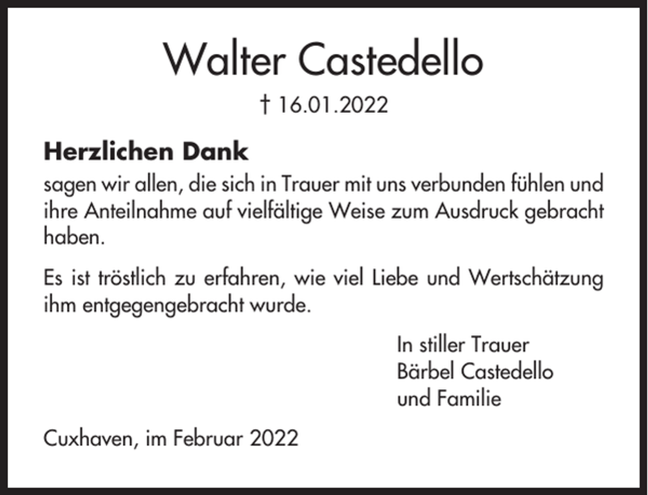 <p>Walter Castedello<br />† 16.01.2022</p><p>Herzlichen Dank<br />sagen wir allen, die sich in Trauer mit uns verbunden fühlen und<br />ihre Anteilnahme auf vielfältige Weise zum Ausdruck gebracht<br />haben.<br />Es ist tröstlich zu erfahren, wie viel Liebe und Wertschätzung<br />ihm entgegengebracht wurde.<br />In stiller Trauer<br />Bärbel Castedello<br />und Familie<br />Cuxhaven, im Februar 2022</p>