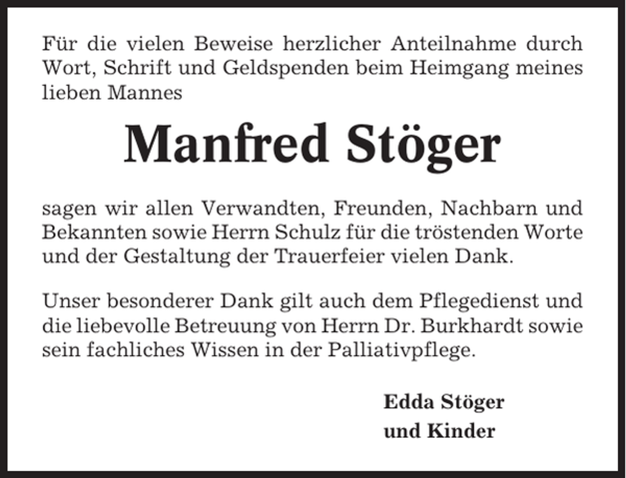 <p>Für die vielen Beweise herzlicher Anteilnahme durch<br />Wort, Schrift und Geldspenden beim Heimgang meines<br />lieben Mannes</p><p>Manfred Stöger<br />sagen wir allen Verwandten, Freunden, Nachbarn und<br />Bekannten sowie Herrn Schulz für die tröstenden Worte<br />und der Gestaltung der Trauerfeier vielen Dank.<br />Unser besonderer Dank gilt auch dem Pflegedienst und<br />die liebevolle Betreuung von Herrn Dr. Burkhardt sowie<br />sein fachliches Wissen in der Palliativpflege.<br />Edda Stöger<br />und Kinder</p>
