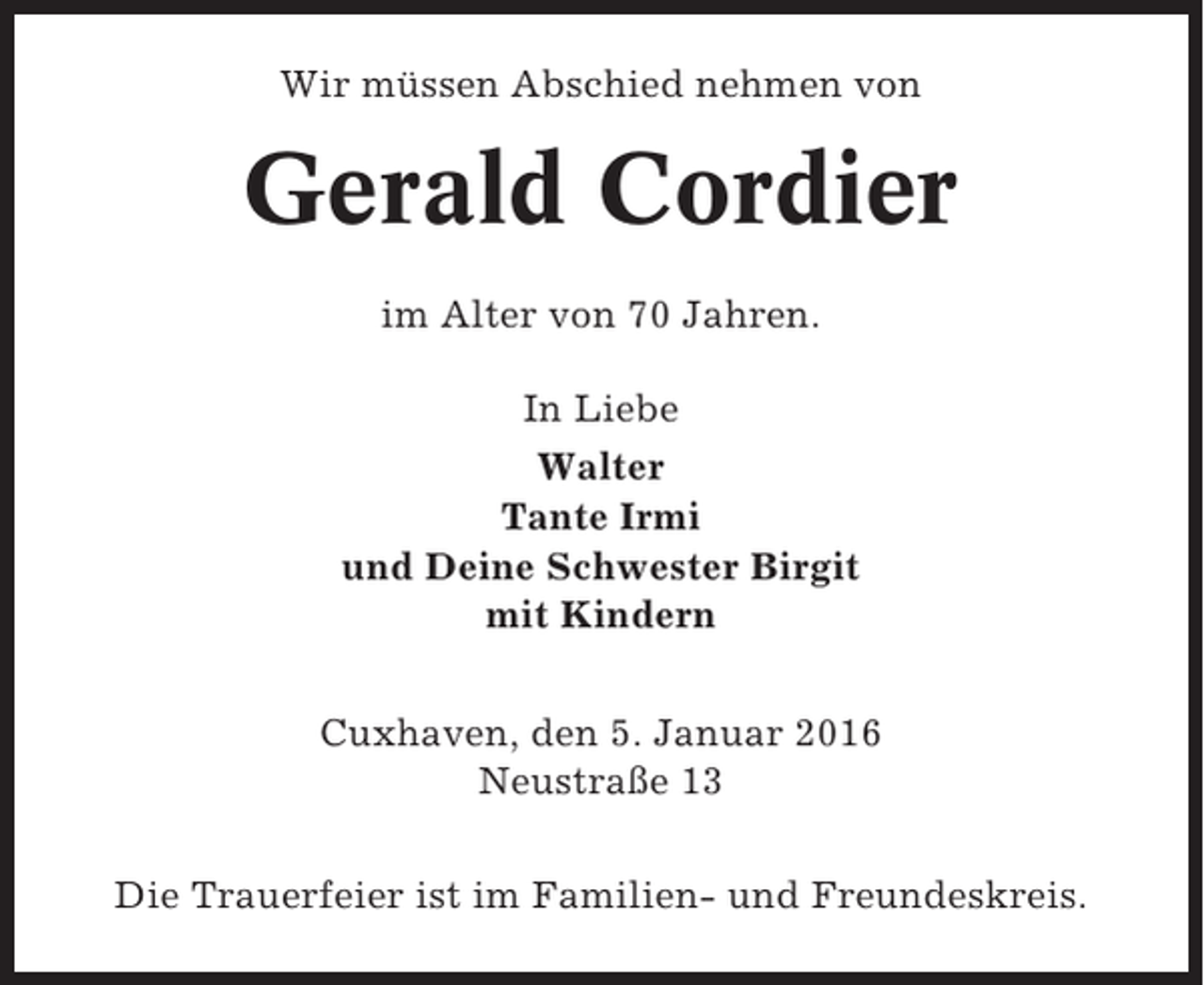 <p>Wir müssen Abschied nehmen von</p><p>Gerald Cordier<br />im Alter von 70 Jahren.<br />In Liebe<br />Walter<br />Tante Irmi<br />und Deine Schwester Birgit<br />mit Kindern<br />Cuxhaven, den 5. Januar 2016<br />Neustraße 13<br />Die Trauerfeier ist im Familien- und Freundeskreis.</p>